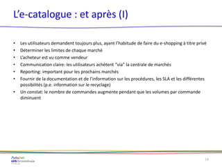 L’e-catalogue : et après (I)
• Les utilisateurs demandent toujours plus, ayant l’habitude de faire du e-shopping à titre privé
• Déterminer les limites de chaque marché
• L’acheteur est vu comme vendeur
• Communication claire: les utilisateurs achètent “via” la centrale de marchés
• Reporting: important pour les prochains marchés
• Fournir de la documentation et de l’information sur les procédures, les SLA et les différentes
possibilités (p.e. information sur le recyclage)
• Un constat: le nombre de commandes augmente pendant que les volumes par commande
diminuent
19
 