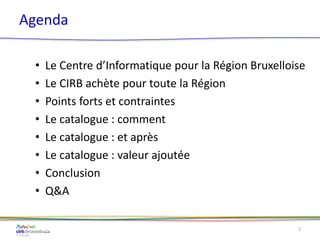 Agenda
• Le Centre d’Informatique pour la Région Bruxelloise
• Le CIRB achète pour toute la Région
• Points forts et contraintes
• Le catalogue : comment
• Le catalogue : et après
• Le catalogue : valeur ajoutée
• Conclusion
• Q&A
2
 