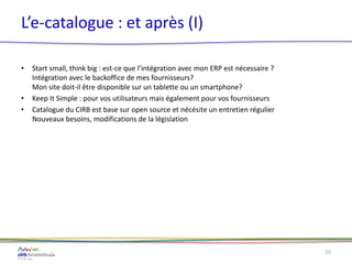 L’e-catalogue : et après (I)
• Start small, think big : est-ce que l’intégration avec mon ERP est nécessaire ?
Intégration avec le backoffice de mes fournisseurs?
Mon site doit-il être disponible sur un tablette ou un smartphone?
• Keep It Simple : pour vos utilisateurs mais également pour vos fournisseurs
• Catalogue du CIRB est base sur open source et nécésite un entretien régulier
Nouveaux besoins, modifications de la législation
20
 