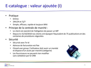 E-catalogue : valeur ajoutée (I)
• Pratique
• Online
• 24h/24 et 7j/7
• Simple, efficace, rapide et toujours MAJ
• Principe de la centrale de marché :
• Le client est exonéré de l’obligation de passer un MP
• Depuis le 15/10/2010 nos clients ont épargné l’équivalent de 75 publications et des
centaines de procédures négociées
• Sécurité
• Sécurisé avec l’e-id
• Adresse de facturation est fixe
• Closed user group: l’utilisateur doit avoir un mandat
et dispose d’un accès par marché (catégorie)
• Les fournisseurs ne peuvent rien modifier
sans validation par le CIRB
21
 