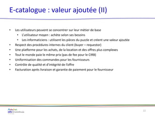 E-catalogue : valeur ajoutée (II)
• Les utilisateurs peuvent se concentrer sur leur métier de base
• L’utilisateur moyen : achète selon ses besoins
• Les informaticiens : utilisent les pièces du puzzle et créent une valeur ajoutée
• Respect des procédures internes du client (buyer – requestor)
• Une platforme pour les achats, de la location et des offres plus complexes
• Tout le monde paie le même prix (pas de fee pour le CIRB)
• Uniformisation des commandes pour les fournisseurs
• Contrôle de qualité et d’intégrité de l’offre
• Facturation après livraison et garantie de paiement pour le fournisseur
22
 
