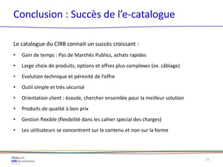 Conclusion : Succès de l’e-catalogue
Le catalogue du CIRB connait un succès croissant :
• Gain de temps : Pas de Marchés Publics, achats rapides
• Large choix de produits, options et offres plus complexes (ex. câblage)
• Evolution technique et pérenité de l’offre
• Outil simple et très sécurisé
• Orientation client : écoute, chercher ensemble pour la meilleur solution
• Produits de qualité à bon prix
• Gestion flexible (flexibilité dans les cahier special des charges)
• Les utilisateurs se concentrent sur le contenu et non sur la forme
25
 