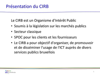 Présentation du CIRB
Le CIRB est un Organisme d’Intérêt Public
• Soumis à la législation sur les marchés publics
• Secteur classique
• SPOC pour les clients et les fournisseurs
• Le CIRB a pour objectif d'organiser, de promouvoir
et de disséminer l'usage de l'ICT auprès de divers
services publics bruxellois
3
 