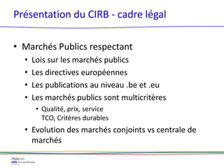 • Marchés Publics respectant
• Lois sur les marchés publics
• Les directives européennes
• Les publications au niveau .be et .eu
• Les marchés publics sont multicritères
• Qualité, prix, service
TCO, Critères durables
• Evolution des marchés conjoints vs centrale de
marchés
Présentation du CIRB - cadre légal
 