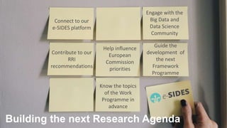 Research agenda
14ICT 2018 – Vienna, 5 December 2018
Relevance of the community position paper for the future research
agenda
Building the next Research Agenda
Connect to our
e-SIDES platform
Engage with the
Big Data and
Data Science
Community
Contribute to our
RRI
recommendations
Help influence
European
Commission
priorities
Guide the
development of
the next
Framework
Programme
Know the topics
of the Work
Programme in
advance
 
