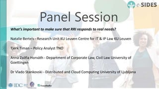 Panel Session
What’s important to make sure that RRI responds to real needs?
Natalie Bertels - Research Unit KU Leuven Centre for IT & IP Law KU Leuven
Tjerk Timan – Policy Analyst TNO
Anna Zsófia Horváth - Department of Corporate Law, Civil Law University of
Goettingen
Dr Vlado Stankovski - Distributed and Cloud Computing University of Ljubljana
 