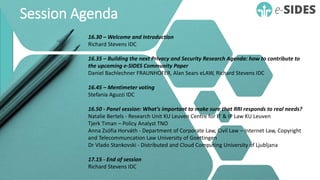 Session Agenda
16.30 – Welcome and Introduction
Richard Stevens IDC
16.35 – Building the next Privacy and Security Research Agenda: how to contribute to
the upcoming e-SIDES Community Paper
Daniel Bachlechner FRAUNHOFER, Alan Sears eLAW, Richard Stevens IDC
16.45 – Mentimeter voting
Stefania Aguzzi IDC
16.50 - Panel session: What’s important to make sure that RRI responds to real needs?
Natalie Bertels - Research Unit KU Leuven Centre for IT & IP Law KU Leuven
Tjerk Timan – Policy Analyst TNO
Anna Zsófia Horváth - Department of Corporate Law, Civil Law – Internet Law, Copyright
and Telecommuncation Law University of Goettingen
Dr Vlado Stankovski - Distributed and Cloud Computing University of Ljubljana
17.15 - End of session
Richard Stevens IDC
 