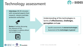 Technology assessment
9ICT 2018 – Vienna, 5 December 2018
 Interviews (30-45 minutes)
with renowned experts from
research, industry and data
protection authorities
 Review of articles discussing
the relevance of the
technologies to address ethical
and societal issues
Understanding of the technologies in
terms of effectiveness, challenges,
perception and use
 Specific assessments of selected technologies
 Assessment of the technologies in general
 