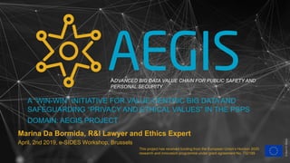 This project has received funding from the European Union’s Horizon 2020
research and innovation programme under grant agreement No. 732189
Marina Da Bormida, R&I Lawyer and Ethics Expert
April, 2nd 2019, e-SIDES Workshop, Brussels
A “WIN-WIN” INITIATIVE FOR VALUE-CENTRIC BIG DATA AND
SAFEGUARDING “PRIVACY AND ETHICAL VALUES” IN THE PSPS
DOMAIN: AEGIS PROJECT
©dem10/iStock
ADVANCED BIG DATA VALUE CHAIN FOR PUBLIC SAFETY AND
PERSONAL SECURITY
 