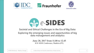 e-SIDES Workshop - Madeira, Portugal
Societal and Ethical Challenges in the Era of Big Data:
Exploring the emerging issues and opportunities of big
data management and analytics
e-Sides Ethical and Societal Implications of Data Sciences 1
June 28, 2017 from 11.00 to 12.45
ICE/ IEEE Conference, Madeira (PT)
 