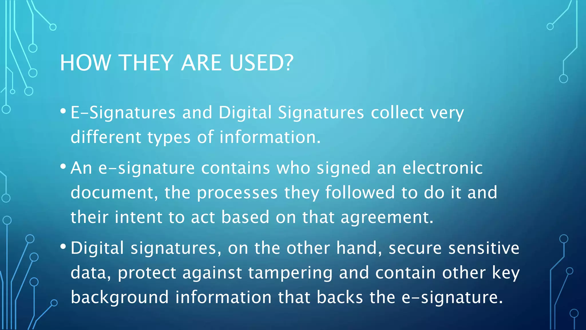 HOW THEY ARE USED?
• E-Signatures and Digital Signatures collect very
different types of information.
• An e-signature contains who signed an electronic
document, the processes they followed to do it and
their intent to act based on that agreement.
• Digital signatures, on the other hand, secure sensitive
data, protect against tampering and contain other key
background information that backs the e-signature.
 