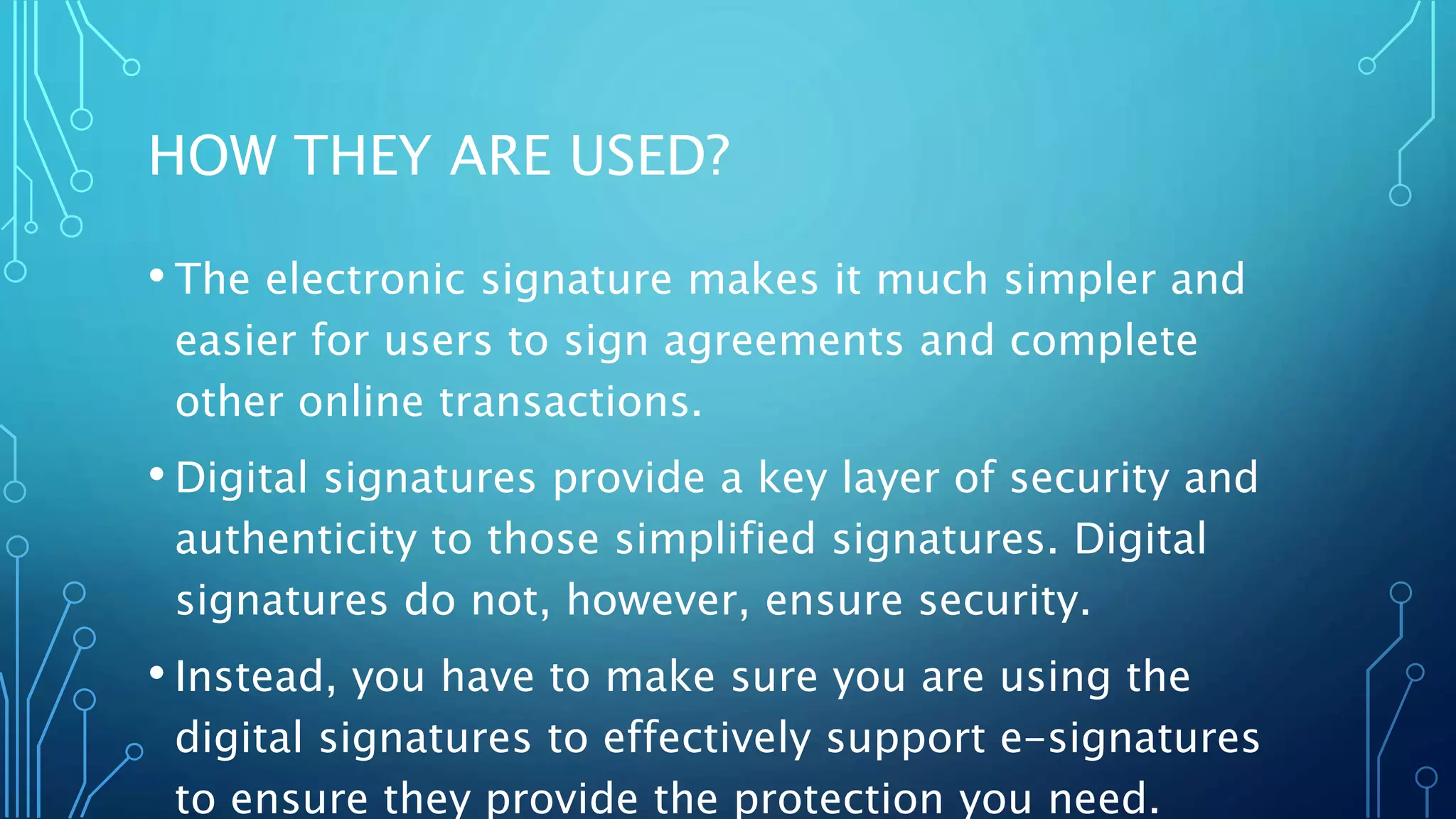 HOW THEY ARE USED?
• The electronic signature makes it much simpler and
easier for users to sign agreements and complete
other online transactions.
• Digital signatures provide a key layer of security and
authenticity to those simplified signatures. Digital
signatures do not, however, ensure security.
• Instead, you have to make sure you are using the
digital signatures to effectively support e-signatures
to ensure they provide the protection you need.
 