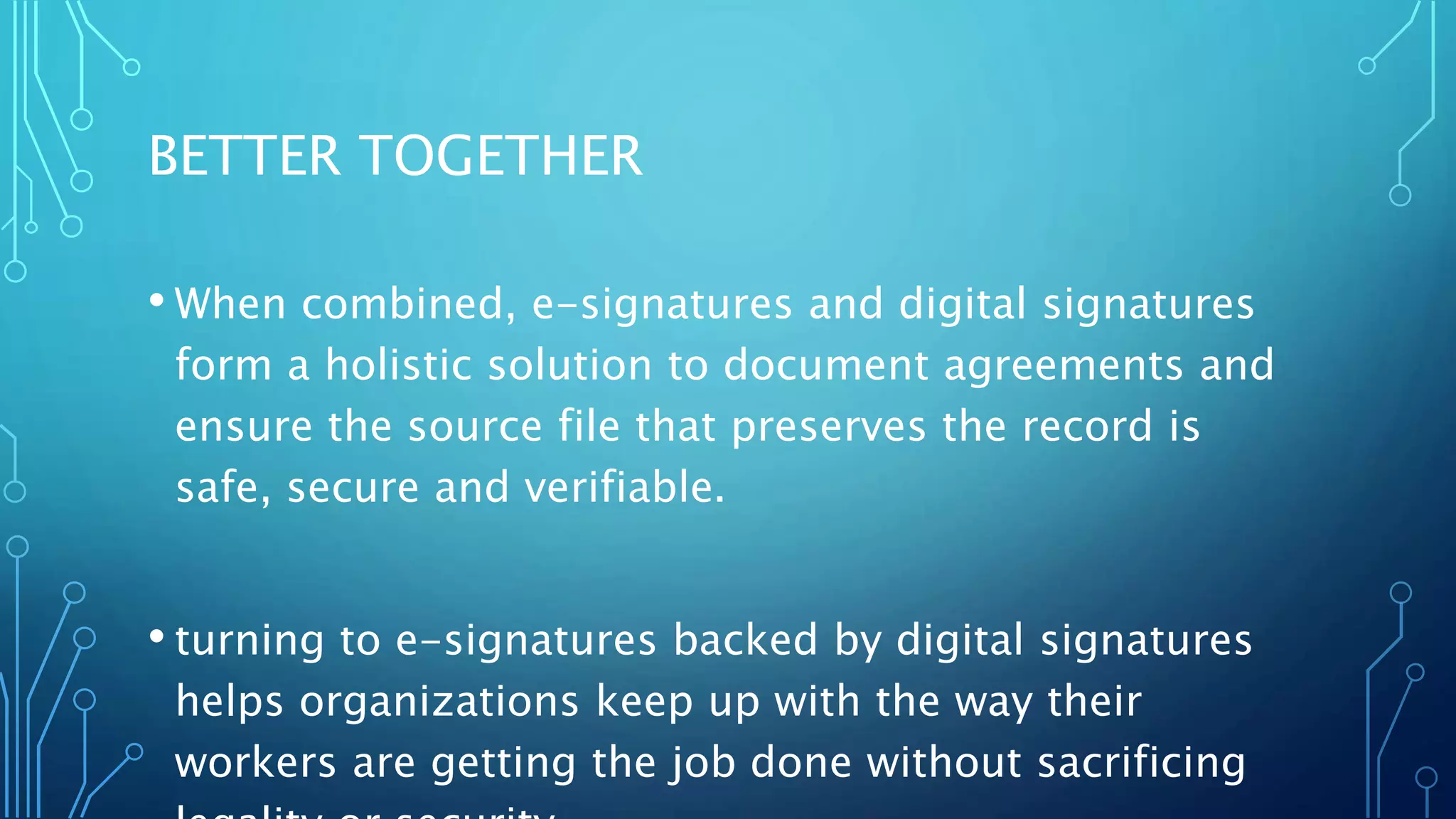 BETTER TOGETHER
• When combined, e-signatures and digital signatures
form a holistic solution to document agreements and
ensure the source file that preserves the record is
safe, secure and verifiable.
• turning to e-signatures backed by digital signatures
helps organizations keep up with the way their
workers are getting the job done without sacrificing
 