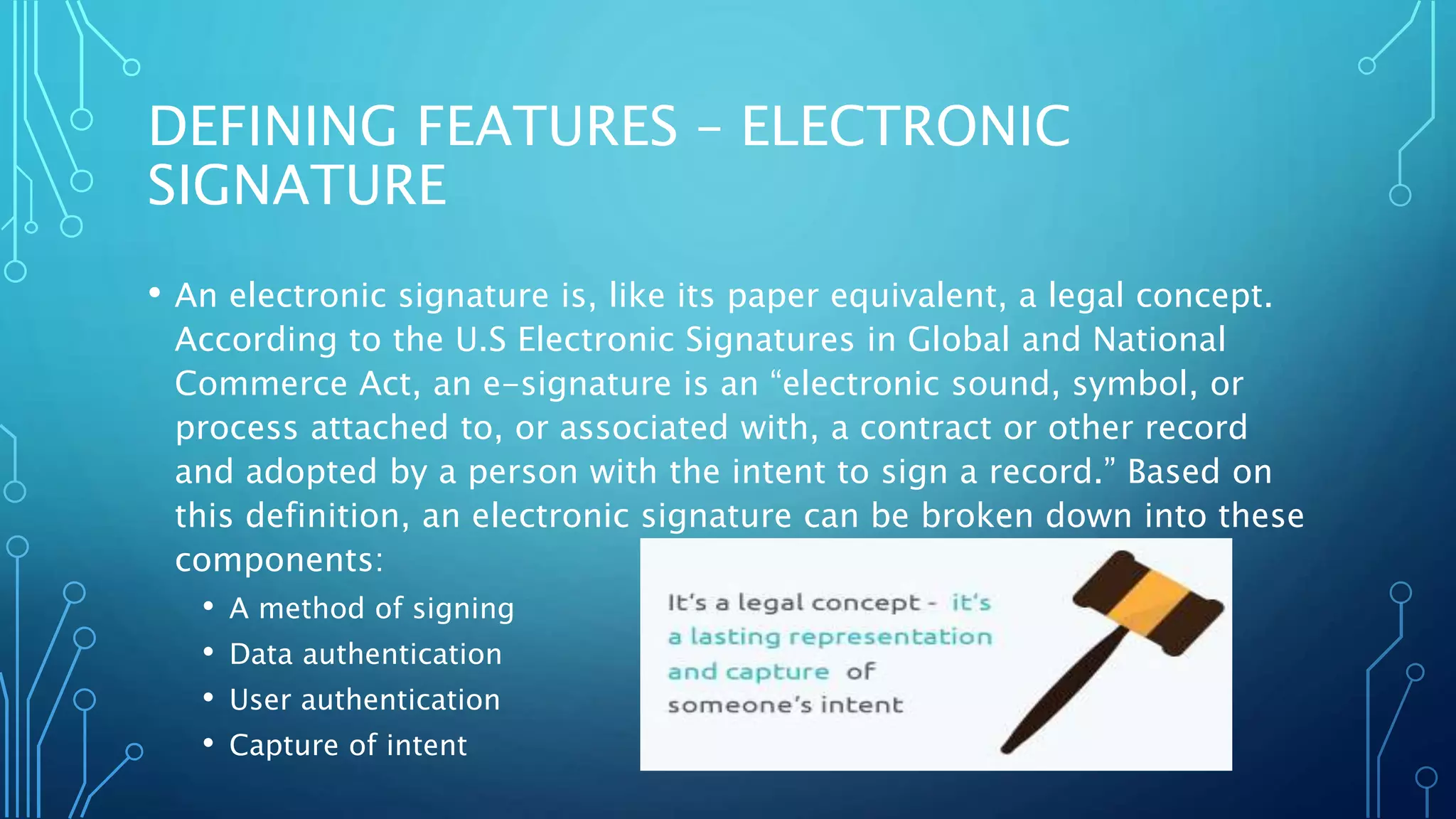 DEFINING FEATURES – ELECTRONIC
SIGNATURE
• An electronic signature is, like its paper equivalent, a legal concept.
According to the U.S Electronic Signatures in Global and National
Commerce Act, an e-signature is an “electronic sound, symbol, or
process attached to, or associated with, a contract or other record
and adopted by a person with the intent to sign a record.” Based on
this definition, an electronic signature can be broken down into these
components:
• A method of signing
• Data authentication
• User authentication
• Capture of intent
 