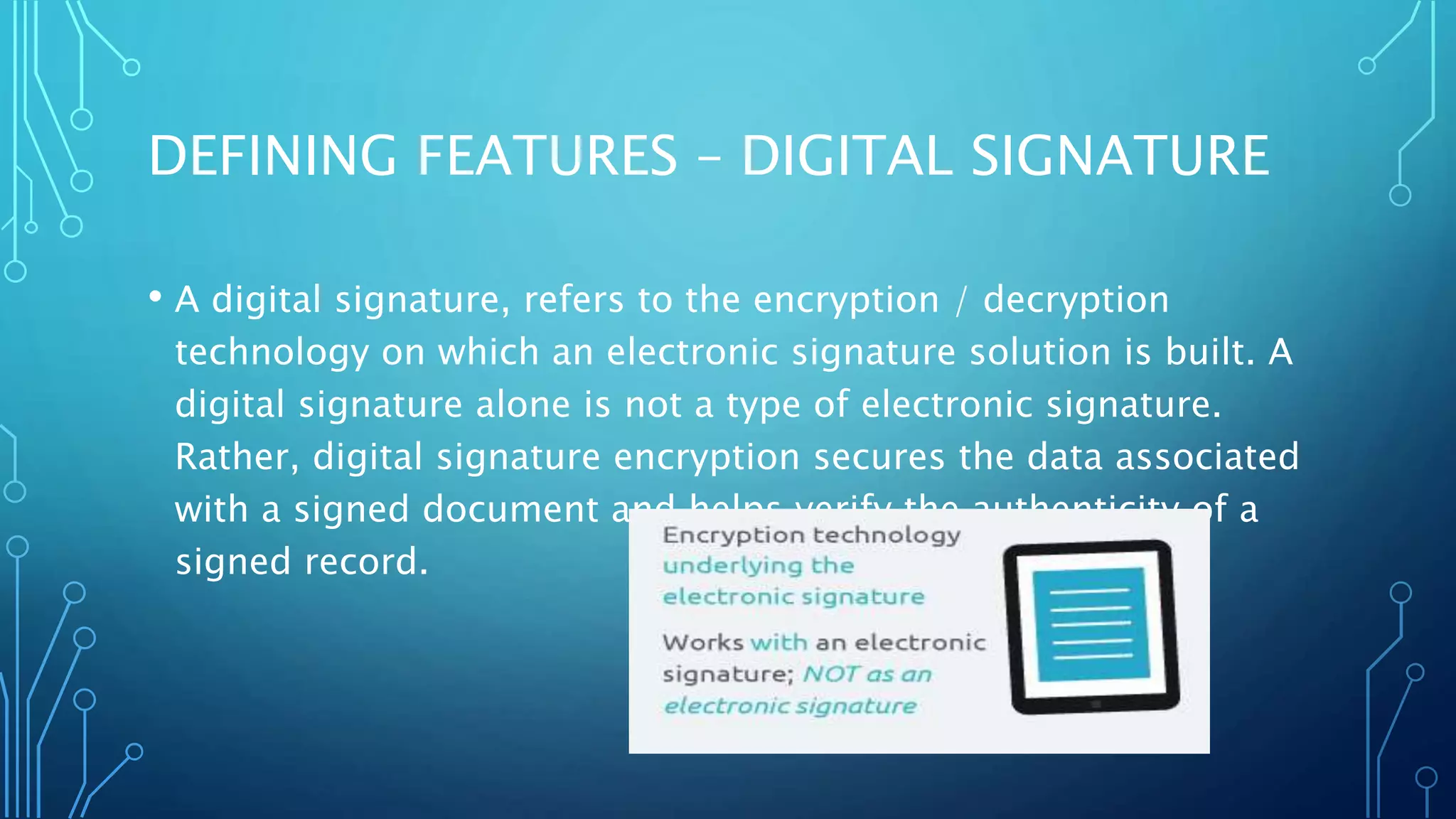 DEFINING FEATURES – DIGITAL SIGNATURE
• A digital signature, refers to the encryption / decryption
technology on which an electronic signature solution is built. A
digital signature alone is not a type of electronic signature.
Rather, digital signature encryption secures the data associated
with a signed document and helps verify the authenticity of a
signed record.
 