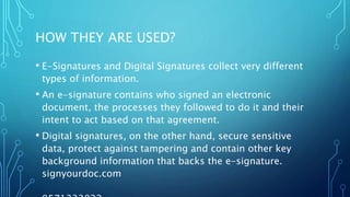 HOW THEY ARE USED?
• E-Signatures and Digital Signatures collect very different
types of information.
• An e-signature contains who signed an electronic
document, the processes they followed to do it and their
intent to act based on that agreement.
• Digital signatures, on the other hand, secure sensitive
data, protect against tampering and contain other key
background information that backs the e-signature.
signyourdoc.com
 