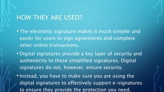 HOW THEY ARE USED?
• The electronic signature makes it much simpler and
easier for users to sign agreements and complete
other online transactions.
• Digital signatures provide a key layer of security and
authenticity to those simplified signatures. Digital
signatures do not, however, ensure security.
• Instead, you have to make sure you are using the
digital signatures to effectively support e-signatures
to ensure they provide the protection you need.
 