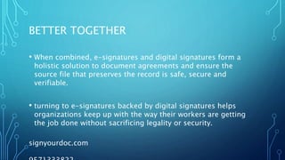 BETTER TOGETHER
• When combined, e-signatures and digital signatures form a
holistic solution to document agreements and ensure the
source file that preserves the record is safe, secure and
verifiable.
• turning to e-signatures backed by digital signatures helps
organizations keep up with the way their workers are getting
the job done without sacrificing legality or security.
signyourdoc.com
 