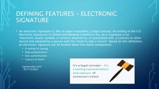 DEFINING FEATURES – ELECTRONIC
SIGNATURE
• An electronic signature is, like its paper equivalent, a legal concept. According to the U.S
Electronic Signatures in Global and National Commerce Act, an e-signature is an
“electronic sound, symbol, or process attached to, or associated with, a contract or other
record and adopted by a person with the intent to sign a record.” Based on this definition,
an electronic signature can be broken down into these components:
• A method of signing
• Data authentication
• User authentication
• Capture of intent
signyourdoc.com
9571333822
 