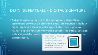 DEFINING FEATURES – DIGITAL SIGNATURE
• A digital signature, refers to the encryption / decryption
technology on which an electronic signature solution is built. A
digital signature alone is not a type of electronic signature.
Rather, digital signature encryption secures the data associated
with a signed document and helps verify the authenticity of a
signed record.
 