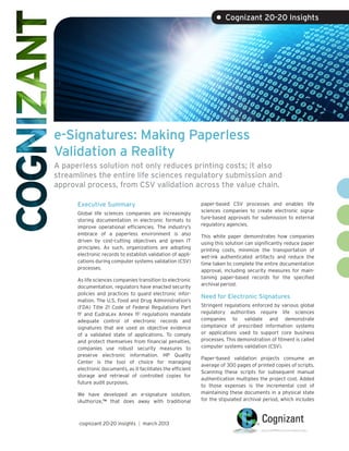 • Cognizant 20-20 Insights




e-Signatures: Making Paperless
Validation a Reality
A paperless solution not only reduces printing costs; it also
streamlines the entire life sciences regulatory submission and
approval process, from CSV validation across the value chain.

      Executive Summary                                       paper-based CSV processes and enables life
                                                              sciences companies to create electronic signa-
      Global life sciences companies are increasingly
                                                              ture-based approvals for submission to external
      storing documentation in electronic formats to
                                                              regulatory agencies.
      improve operational efficiencies. The industry’s
      embrace of a paperless environment is also              This white paper demonstrates how companies
      driven by cost-cutting objectives and green IT          using this solution can significantly reduce paper
      principles. As such, organizations are adopting         printing costs, minimize the transportation of
      electronic records to establish validation of appli-    wet-ink authenticated artifacts and reduce the
      cations during computer systems validation (CSV)        time taken to complete the entire documentation
      processes.                                              approval, including security measures for main-
                                                              taining paper-based records for the specified
      As life sciences companies transition to electronic
                                                              archival period.
      documentation, regulators have enacted security
      policies and practices to guard electronic infor-
                                                              Need for Electronic Signatures
      mation. The U.S. Food and Drug Administration’s
      (FDA) Title 21 Code of Federal Regulations Part         Stringent regulations enforced by various global
      111 and EudraLex Annex 112 regulations mandate          regulatory authorities require life sciences
      adequate control of electronic records and              companies to validate and demonstrate
      signatures that are used as objective evidence          compliance of prescribed information systems
      of a validated state of applications. To comply         or applications used to support core business
      and protect themselves from financial penalties,        processes. This demonstration of fitment is called
      companies use robust security measures to               computer systems validation (CSV).
      preserve electronic information. HP Quality
                                                              Paper-based validation projects consume an
      Center is the tool of choice for managing
                                                              average of 300 pages of printed copies of scripts.
      electronic documents, as it facilitates the efficient
                                                              Scanning these scripts for subsequent manual
      storage and retrieval of controlled copies for
                                                              authentication multiplies the project cost. Added
      future audit purposes.
                                                              to those expenses is the incremental cost of
      We have developed an e-signature solution,              maintaining these documents in a physical state
      iAuthorize,™ that does away with traditional            for the stipulated archival period, which includes



      cognizant 20-20 insights | march 2013
 