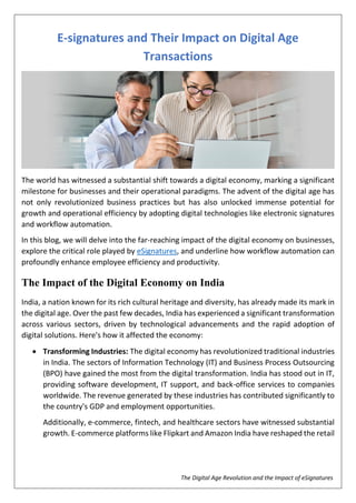 The Digital Age Revolution and the Impact of eSignatures
E-signatures and Their Impact on Digital Age
Transactions
The world has witnessed a substantial shift towards a digital economy, marking a significant
milestone for businesses and their operational paradigms. The advent of the digital age has
not only revolutionized business practices but has also unlocked immense potential for
growth and operational efficiency by adopting digital technologies like electronic signatures
and workflow automation.
In this blog, we will delve into the far-reaching impact of the digital economy on businesses,
explore the critical role played by eSignatures, and underline how workflow automation can
profoundly enhance employee efficiency and productivity.
The Impact of the Digital Economy on India
India, a nation known for its rich cultural heritage and diversity, has already made its mark in
the digital age. Over the past few decades, India has experienced a significant transformation
across various sectors, driven by technological advancements and the rapid adoption of
digital solutions. Here's how it affected the economy:
 Transforming Industries: The digital economy has revolutionized traditional industries
in India. The sectors of Information Technology (IT) and Business Process Outsourcing
(BPO) have gained the most from the digital transformation. India has stood out in IT,
providing software development, IT support, and back-office services to companies
worldwide. The revenue generated by these industries has contributed significantly to
the country's GDP and employment opportunities.
Additionally, e-commerce, fintech, and healthcare sectors have witnessed substantial
growth. E-commerce platforms like Flipkart and Amazon India have reshaped the retail
 