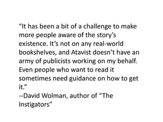 “It has been a bit of a challenge to make
more people aware of the story’s
existence. It’s not on any real-world
bookshelves, and Atavist doesn’t have an
army of publicists working on my behalf.
Even people who want to read it
sometimes need guidance on how to get
it.”
--David Wolman, author of “The
Instigators”
 