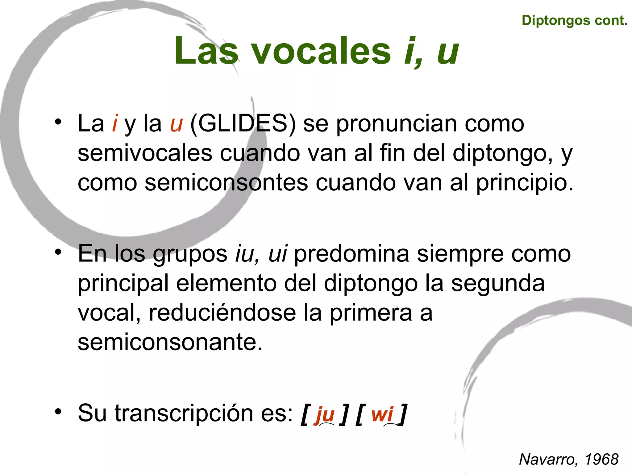 Las vocales  i, u La   i  y la  u  (GLIDES) se pronuncian como semivocales cuando van al fin del diptongo, y como semiconsontes cuando van al principio.  En los grupos  iu, ui  predomina siempre como principal elemento del diptongo la segunda vocal, reduciéndose la primera a semiconsonante. Su transcripción es:  [   ju  ]   [   wi   ]   Navarro, 1968 Diptongos cont. 
