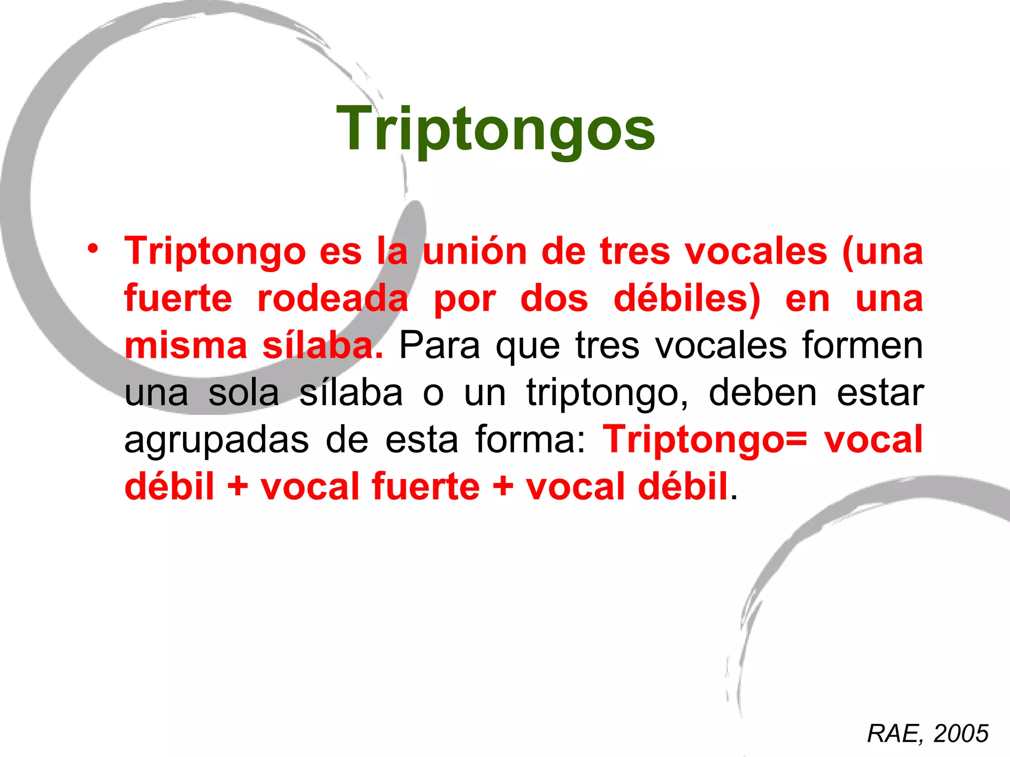 Triptongos  Triptongo es la unión de tres vocales (una fuerte rodeada por dos débiles) en una misma sílaba.  Para que tres vocales formen una sola sílaba o un triptongo, deben estar agrupadas de esta forma:  Triptongo= vocal débil + vocal fuerte + vocal débil .  RAE, 2005 