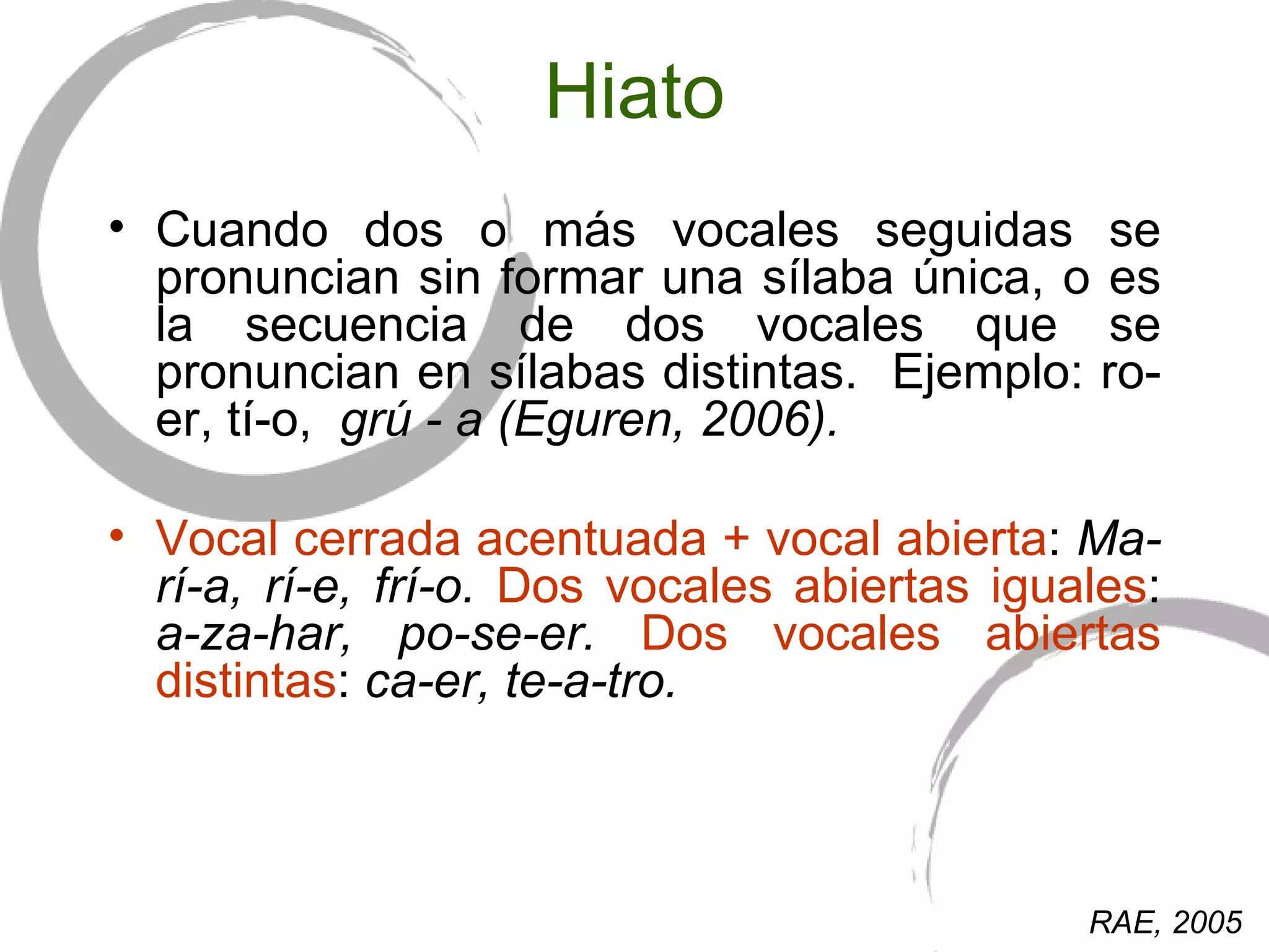 Hiato Cuando dos o más vocales seguidas se pronuncian sin formar una sílaba única, o  es  la secuencia de dos vocales que se pronuncian en sílabas distintas.  Ejemplo: ro-er, tí-o,  grú - a ( Eguren, 2006).  Vocal cerrada acentuada + vocal abierta :  Ma-rí-a, rí-e, frí-o.  Dos vocales abiertas iguales :  a-za-har, po-se-er.  Dos vocales abiertas distintas :  ca-er, te-a-tro. RAE, 2005 