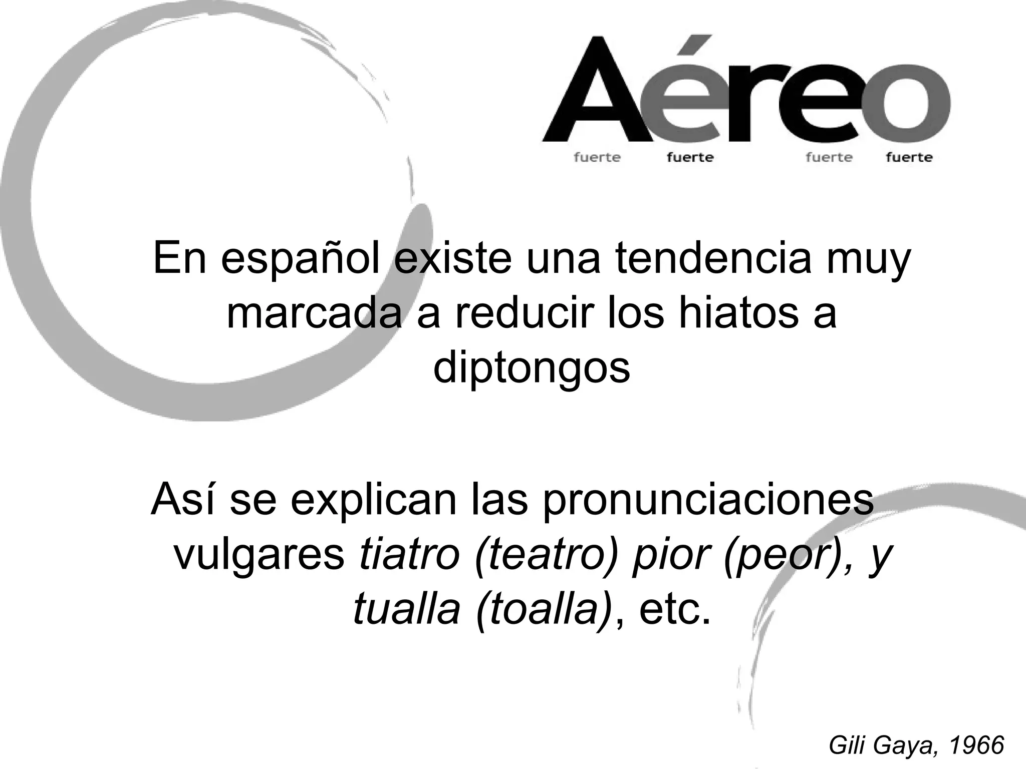 En español existe una tendencia muy marcada a reducir los hiatos a diptongos Así se explican las pronunciaciones vulgares  tiatro (teatro) pior (peor), y tualla (toalla) , etc. Gili Gaya, 1966 