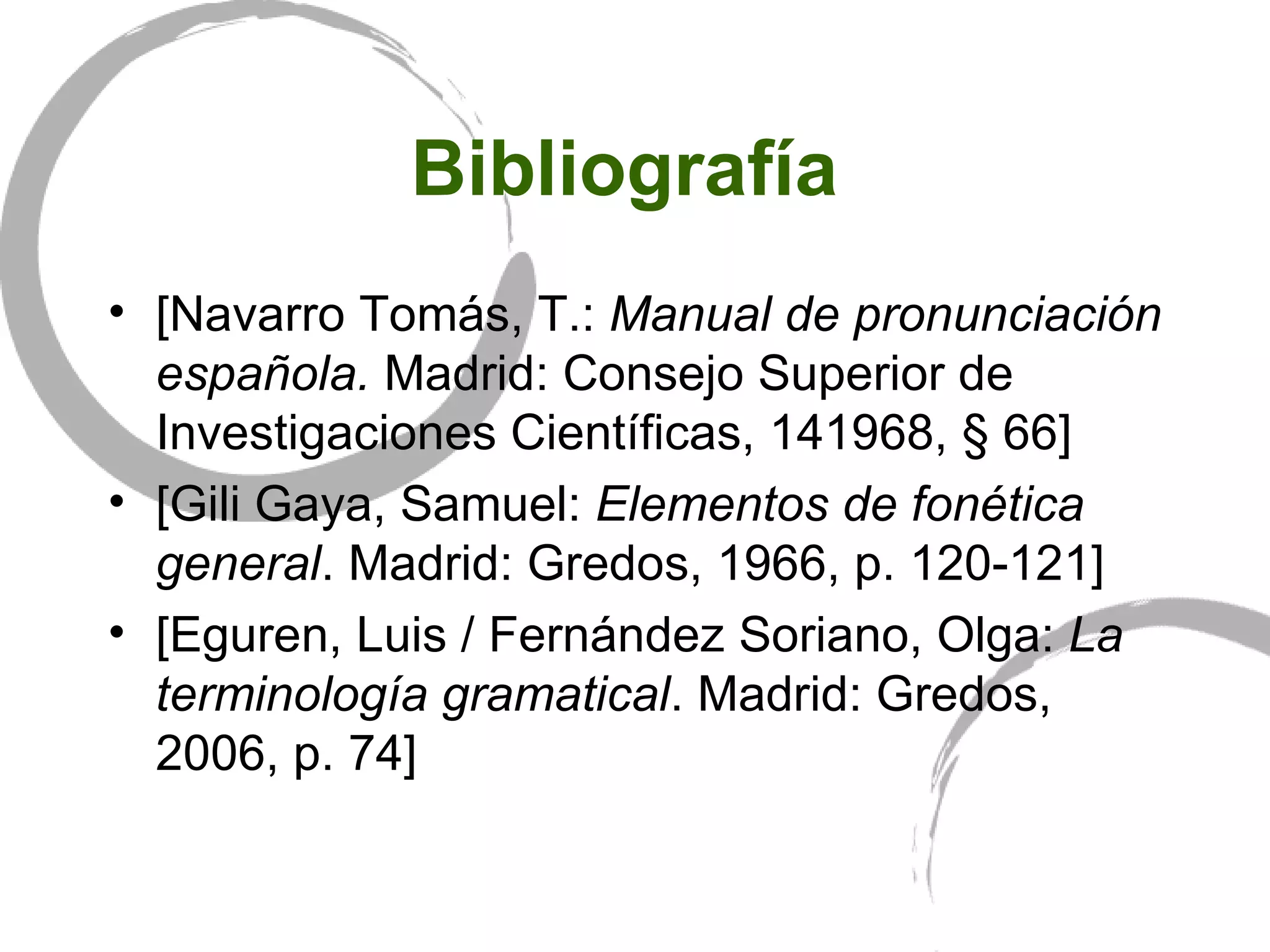 Bibliografía  [Navarro Tomás, T.:  Manual de pronunciación española.  Madrid: Consejo Superior de Investigaciones Científicas, 141968, § 66]   [Gili Gaya, Samuel:  Elementos de fonética general . Madrid: Gredos, 1966, p. 120-121] [Eguren, Luis / Fernández Soriano, Olga:  La terminología gramatical . Madrid: Gredos, 2006, p. 74] 