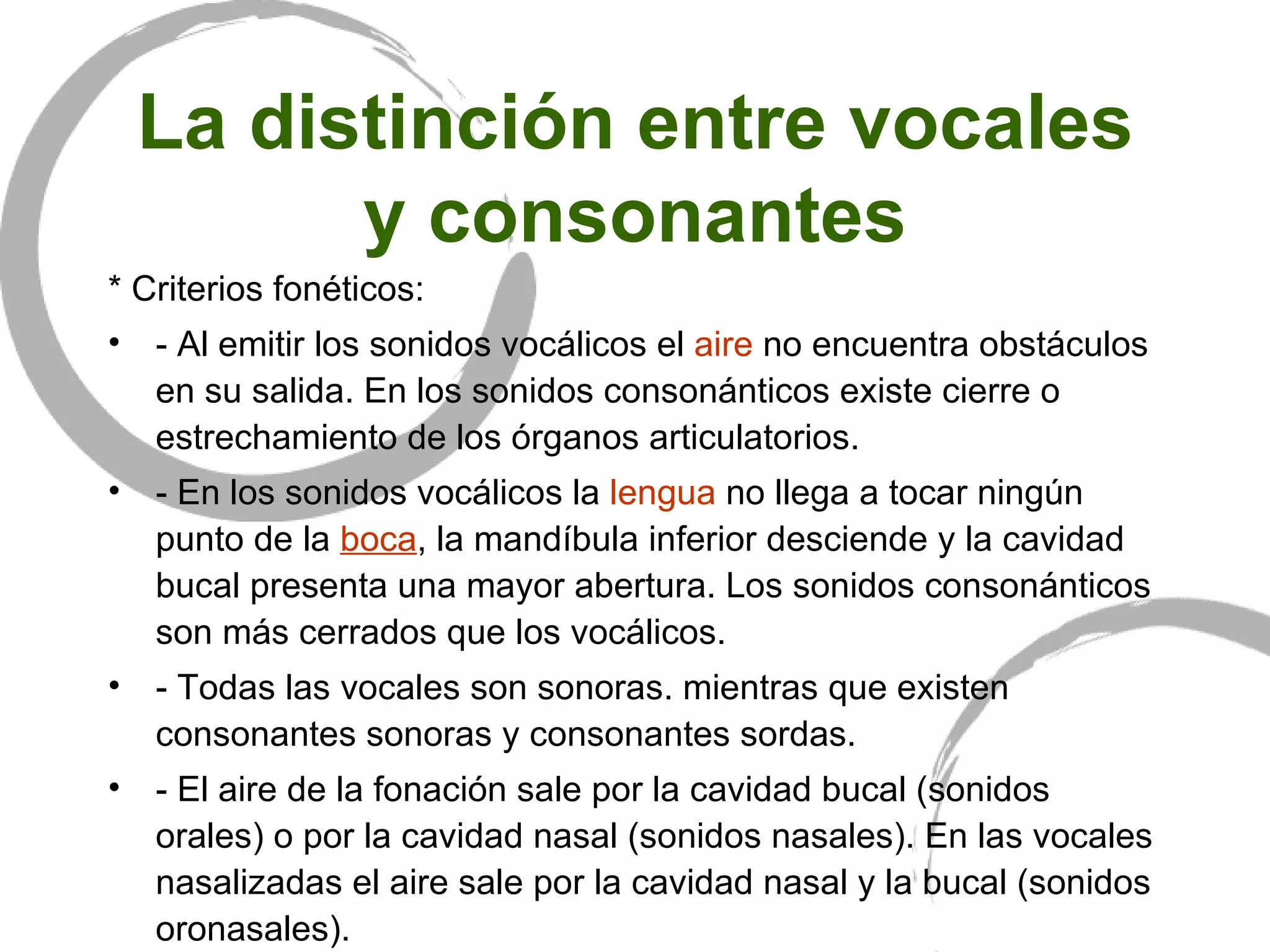 La distinción entre vocales y consonantes * Criterios fonéticos: - Al emitir los sonidos vocálicos el  aire  no encuentra obstáculos en su salida. En los sonidos consonánticos existe cierre o estrechamiento de los órganos articulatorios. - En los sonidos vocálicos la  lengua  no llega a tocar ningún punto de la  boca , la mandíbula inferior desciende y la cavidad bucal presenta una mayor abertura. Los sonidos consonánticos son más cerrados que los vocálicos. - Todas las vocales son sonoras. mientras que existen consonantes sonoras y consonantes sordas.  - El aire de la fonación sale por la cavidad bucal (sonidos orales) o por la cavidad nasal (sonidos nasales). En las vocales nasalizadas el aire sale por la cavidad nasal y la bucal (sonidos oronasales). 