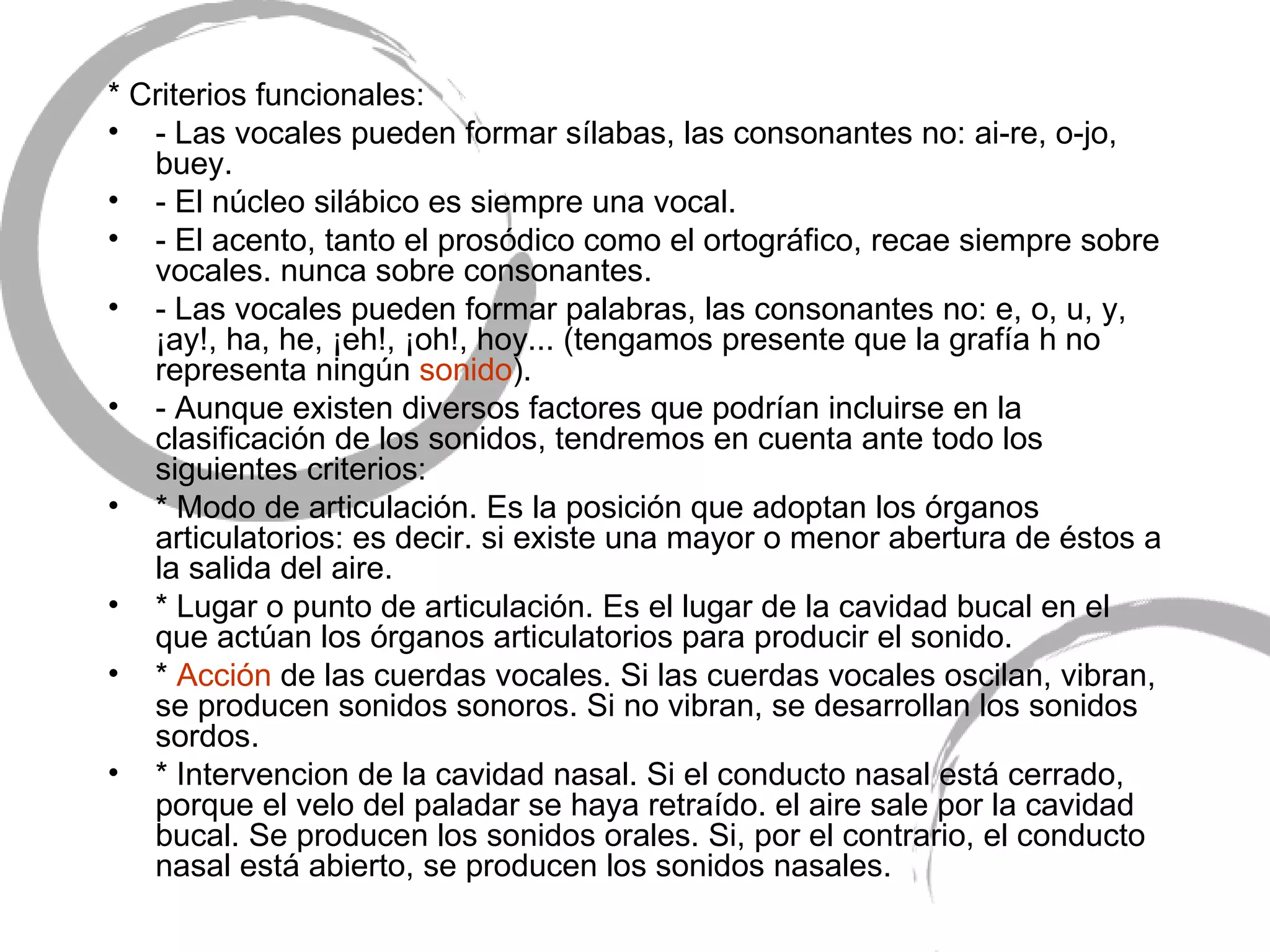 * Criterios funcionales: - Las vocales pueden formar sílabas, las consonantes no: ai-re, o-jo, buey. - El núcleo silábico es siempre una vocal. - El acento, tanto el prosódico como el ortográfico, recae siempre sobre vocales. nunca sobre consonantes. - Las vocales pueden formar palabras, las consonantes no: e, o, u, y, ¡ay!, ha, he, ¡eh!, ¡oh!, hoy... (tengamos presente que la grafía h no representa ningún  sonido ). - Aunque existen diversos factores que podrían incluirse en la clasificación de los sonidos, tendremos en cuenta ante todo los siguientes criterios: * Modo de articulación. Es la posición que adoptan los órganos articulatorios: es decir. si existe una mayor o menor abertura de éstos a la salida del aire. * Lugar o punto de articulación. Es el lugar de la cavidad bucal en el que actúan los órganos articulatorios para producir el sonido. *  Acción  de las cuerdas vocales. Si las cuerdas vocales oscilan, vibran, se producen sonidos sonoros. Si no vibran, se desarrollan los sonidos sordos. * Intervencion de la cavidad nasal. Si el conducto nasal está cerrado, porque el velo del paladar se haya retraído. el aire sale por la cavidad bucal. Se producen los sonidos orales. Si, por el contrario, el conducto nasal está abierto, se producen los sonidos nasales. 
