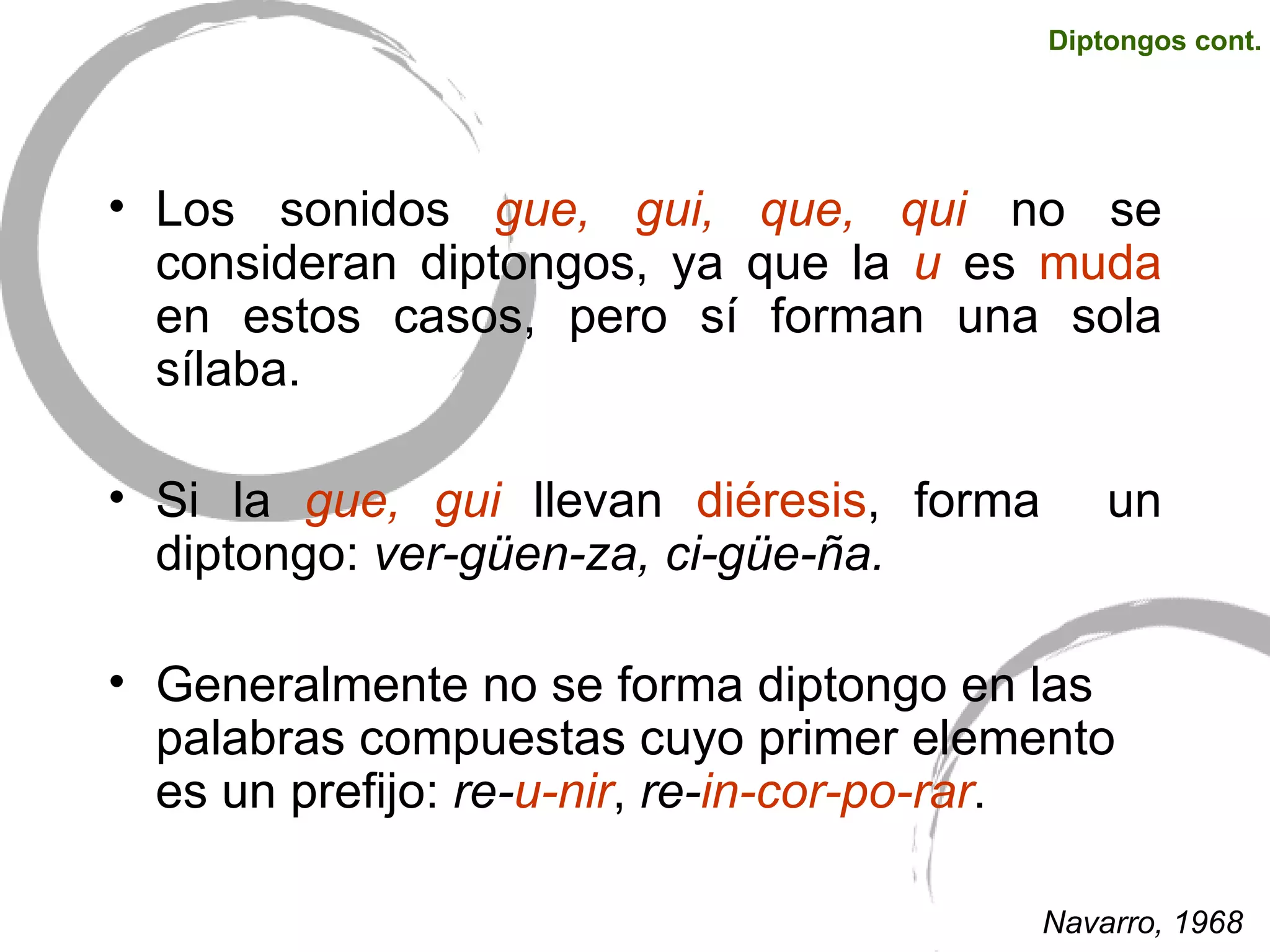 Los sonidos  gue, gui, que, qui  no se consideran diptongos, ya que la  u  es  muda  en estos casos, pero sí forman una sola sílaba.  Si la  gue, gui  llevan  diéresis , forma  un diptongo:  ver-güen-za, ci-güe-ña. Generalmente no se forma diptongo en las palabras compuestas cuyo primer elemento es un prefijo:  re- u-nir ,  re- in-cor-po-rar . Diptongos cont. Navarro, 1968 