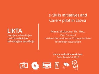 e-Skills initiatives and
Carer+ pilot in Latvia
Mara Jakobsone, Dr. Oec.
Vice-President
Latvian Information and Communications
Technology Association
Carer+ evaluation workshop
Paris, March 26, 2015
 