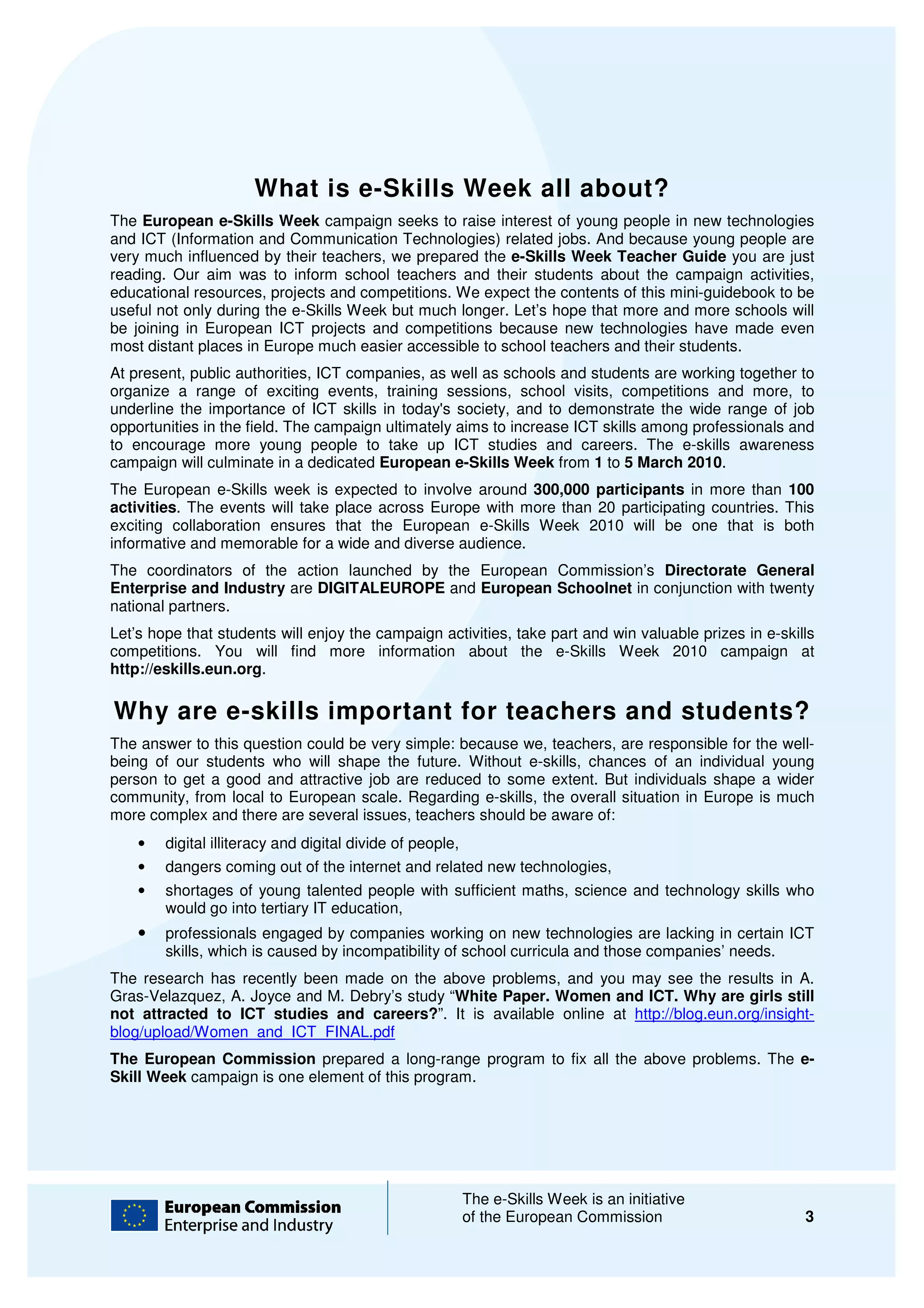 What is e Skills Week all about?
                        at    e-Skills
The European e-Skills Week campaign seeks to raise interest of young people in new technologies
and ICT (Information and Communication Technologies) related jobs. And because young people are
very much influenced by their teachers, we prepared the e-Skills Week Teacher Guide you are just
                                                           Skills
reading. Our aim was to inform school teachers and their students about the campaign activities
                      s                                                                     activities,
educational resources, projects and competitions. We expect the contents of this mini
                                                                             his mini-guidebook to be
useful not only during the e-Skills Week but much longer. Let’s hope that more and more schools will
                             Skills
be joining in European ICT projects and competitions because new technologies have made even
                                  jects
most distant places in Europe much easier accessible to school teachers and their students
                                                                                  students.
At present, public authorities, ICT companies, as well as schools and students are working together to
                     uthorities,
organize a range of exciting events, training sessions, school visits, competitions and more, to
underline the importance of ICT skills in today's society, and to demonstrate the wide range of job
                                                                                 e
opportunities in the field. The campaign ultimately aims to increase ICT skills among professionals and
to encourage more young people to take up ICT studies and careers. The e            e-skills awareness
campaign will culminate in a dedicated European e-Skills Week from 1 to 5 March 2010 2010.
The European e-Skills week is expected to involve a
                 Skills                             around 300,000 participants in more than 100
activities. The events will take place across Europe with more than 20 participating countries. This
          .
exciting collaboration ensures that the European e Skills Week 2010 will be one that is both
                                                    e-Skills
informative and memorable for a wide and diverse audience.
The coordinators of the action launched by the European Commission’s Directorate General
Enterprise and Industry are DIGITALEUROPE and European Schoolnet in conjunction with twenty
national partners.
Let’s hope that students will enjoy the campaign activities, take part and win valuable prizes in e
                                                                                                  e-skills
competitions. You will find more information about the e Skills Week 2010 campaign at
                                                                   e-Skills
http://eskills.eun.org.

Why are e-skills important for teachers and students?
          skills
The answer to this question could be very simple: because we, teachers, are responsible for the well
                                                                                                  well-
being of our students who will shape the future. Without e skills, chances of an individual young
                    ts                                       e-skills,
person to get a good and attractive job are reduced to some extent. But individuals shape a wider
community, from local to European scale. Regarding e e-skills, the overall situation in Europe is much
                                                                                 ion
more complex and there are several issues, teachers should be aware of:
    •   digital illiteracy and digital divide of people
                                                 people,
    •   dangers coming out of the internet and related new technologies
                                                           technologies,
    •   shortages of young talented people with sufficient maths, science and technology skills who
                                                sufficient
        would go into tertiary IT education
                                  education,
    •   professionals engaged by companies working on new technologies are lacking in certain ICT
        skills, which is caused by incompatibility of school curricula and those companies’ needs.
The research has recently been made on the above problems, and you may see the results in A.
Gras-Velazquez, A. Joyce and M. Debry study “White Paper. Women and ICT. Why are girls still
      Velazquez,                Debry’s      White
not attracted to ICT studies and careers? It is available online at http://blog.eun.org/insight
                                  careers?”.                        http://blog.eun.org/insight-
blog/upload/Women_and_ICT_FINAL.pdf
The European Commission prepared a long range program to fix all the above problems. The e-
                                          long-range
Skill Week campaign is one element of this program.




                                                           The e-Skills Week is an initiative
                                                                  Skills
                                                           of the European Commission                   3
 