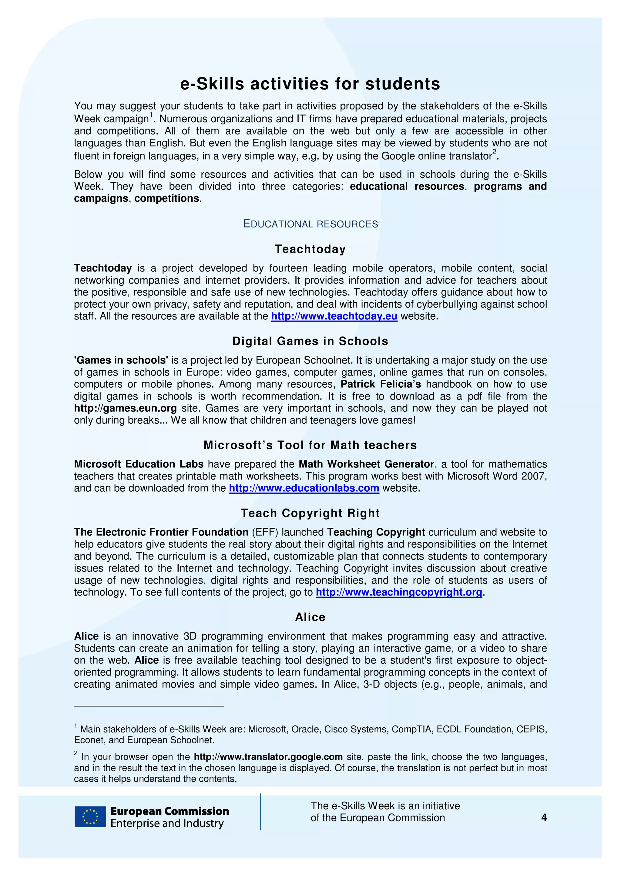 e-Skills activities for students
                            Skills
You may suggest your students to take part in activities proposed by the stakeholders of the e e-Skills
                  1
Week campaign . Numerous organizations and IT firms have prepared educational materials, projects
                                                               prepared
and competitions. All of them are available on the web but only a few are accessible in other
languages than English. But even the English language sites may be viewed by students who are not
                                                                                            2
fluent in foreign languages, in a very simple way e.g. by using the Google online translator .
                                              way,
Below you will find some resources and activities that can be used in schools during the e
                                                                                         e-Skills
Week. They have been divided into three categories: educational resources programs and
                                                                     resources,
campaigns, competitions.

                                         EDUCATIONAL RESOURCES

                                                 Teachtoday
Teachtoday is a project developed by fourteen leading mobile operators, mobile content, social
networking companies and internet providers. It provides information and advice for teachers about
the positive, responsible and safe use of new technologies. Teachtoday offers guidance about how to
        sitive,
protect your own privacy, safety and reputation, and deal with incidents of cyberbullying against school
staff. All the resources are available at the http://www.teachtoday.eu website.

                                      Digital Games in Schools
'Games in schools' is a project led by European Schoolnet. It is undertaking a major study on the use
of games in schools in Europe: video games, computer games, online games that run on consoles,
computers or mobile phones. Among many resources, Patrick Felicia’s handbook on how to use
digital games in schools is worth recommendation. It is free to download as a pdf file from the
http://games.eun.org site. Games are very important in schools, and now they can be played not
only during breaks... We all know that c
                                       children and teenagers love games!

                               Microsoft’s Tool for Math teachers
Microsoft Education Labs have prepared the Math Worksheet Generator, a tool for mathematics
                                                                           ,
teachers that creates printable math worksheets. This program works best with Microsoft Word 2007,
and can be downloaded from the http://www.educationlabs.com website.

                                        Teach Copyright Right
The Electronic Frontier Foundation (EFF) launched Teaching Copyright curriculum and website to
help educators give students the real story about their digital rights and responsibilities on the Internet
and beyond. The curriculum is a detailed, customizable plan that connects students to contemporary
                                             customizable
issues related to the Internet and technology. Teaching Copyright invites discussion about creative
usage of new technologies, digital rights and responsibilities, and the role of students as users of
technology. To see full contents of the project, go to http://www.teachingcopyright.org
                                                       http://www.teachingcopyright.org.

                                                      Alice
Alice is an innovative 3D programming environment that makes programming easy and attractive.
Students can create an animation for telling a story, playing an interactive game, or a video to share
on the web. Alice is free available teaching tool designed to be a student's first exposure to object
                                                                                                object-
oriented programming. It allows students to learn fundamental programming concepts in the context of
creating animated movies and simple video games. In Alice, 3 objects (e.g., people, animals, and
                                                               3-D


1
 Main stakeholders of e-Skills Week are: Microsoft, Oracle, Cisco Systems, CompTIA, ECDL Foundation, CEPIS,
                        Skills
Econet, and European Schoolnet.
2
 In your browser open the http://www.translator.google.com site, paste the link, choose the two languages,
and in the result the text in the chosen language is displayed Of course, the translation is not perfect but in m
                                                     displayed. f                                               most
cases it helps understand the contents.

                                                          The e-Skills Week is an initiative
                                                                 Skills
                                                          of the European Commission                              4
 