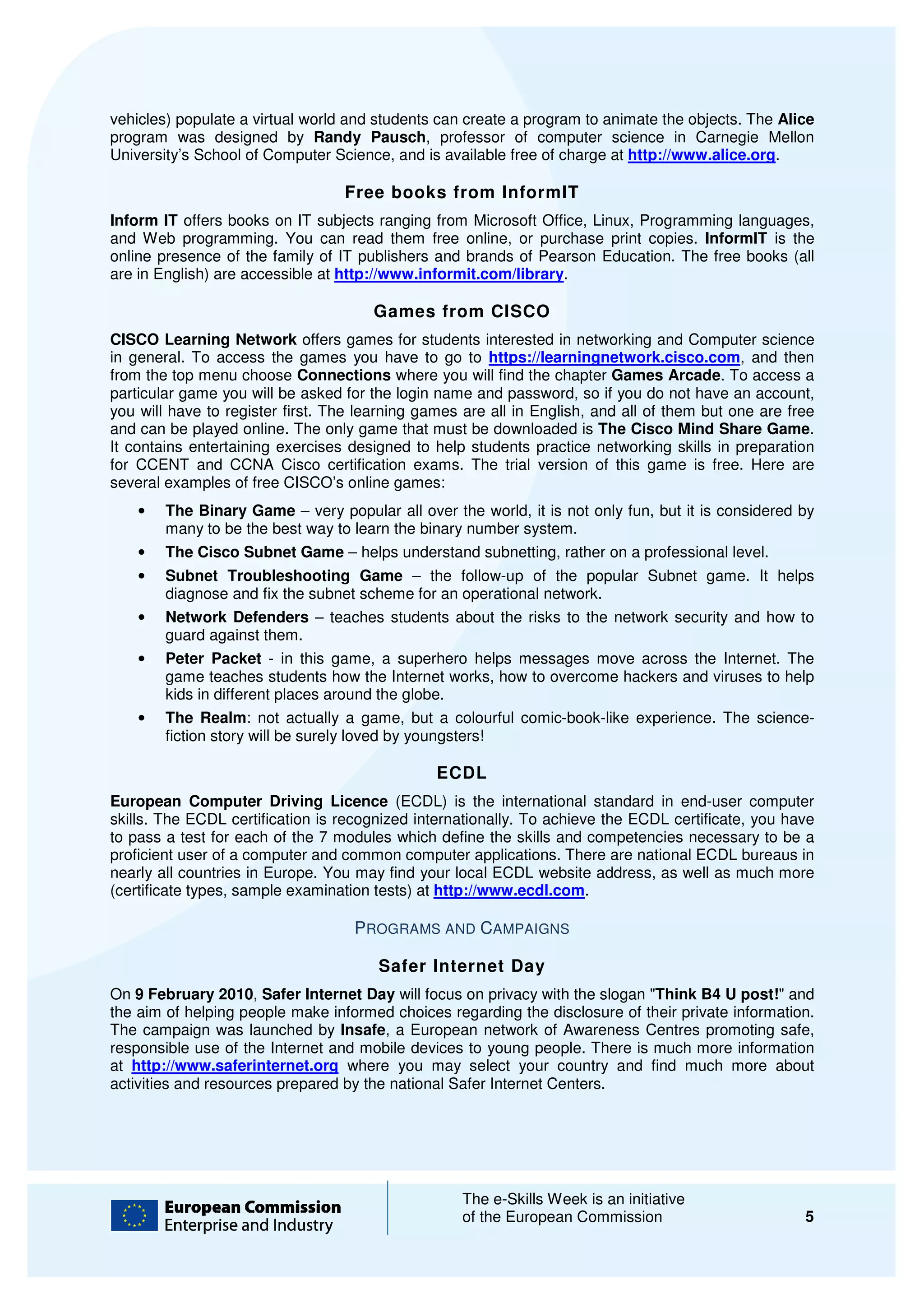 vehicles) populate a virtual world and students can create a program to animate the objects. The Alice
program was designed by Randy Pausch, professor of computer science in Carnegie Mellon
                                       Pausch,
University’s School of Computer Scienc and is available free of charge at http://www.alice.org
                                  Science,                                 http://www.alice.org.

                                  Free books from InformIT
Inform IT offers books on IT subjects ranging from Microsoft Office, Linux, Programming languages,
and Web programming. You can read them free online, or purchase print copies. InformIT is the
                                          them
online presence of the family of IT publishers and brands of Pearson Education. The free books (all
are in English) are accessible at http://www.informit.com/library.

                                      Games from CISCO
CISCO Learning Network offers games for students interested in networking and Computer science
in general. To access the games you have to go to https://learningnetwork.cis
                                                                            work.cisco.com, and then
from the top menu choose Connections where you will find the chapter Games Arcade To access a
                                                                                    Arcade.
particular game you will be asked for the login name and password, so if you do not have an account,
you will have to register first. The learning games are all in English, and all of them but one are free
                                     learning
and can be played online. The only game that must be downloaded is The Cisco Mind Share Game     Game.
It contains entertaining exercises designed to help students practice networking skills in prepar
                                                                                             preparation
for CCENT and CCNA Cisco certification exams. The trial version of this game is free. Here are
several examples of free CISCO’s online games:
    •   The Binary Game – very popular all over the world, it is not only fun, but it is considered by
        many to be the best way to learn the binary number system.
    •   The Cisco Subnet Game – helps understand subnetting, rather on a professional level.
    •   Subnet Troubleshooting Game – the follow-up of the popular Subnet game. It helps
        diagnose and fix the subnet scheme for an operational network.
    •   Network Defenders – teaches students about the risks to the network security and how to
        guard against them.
    •   Peter Packet - in this game, a superhero helps messages move across the Internet. The
        game teaches students how the Internet works, how to overcome hackers and viruses to help
                                                   works,
        kids in different places around the globe.
    •   The Realm: not actually a game, but a colo
                      :                             colourful comic-book-like experience. The science
                                                                         like                 science-
        fiction story will be surely loved by youngsters!

                                                ECDL
European Computer Driving Licence (ECDL) is the international standard in end
                           iving                                                   end-user computer
skills. The ECDL certification is recognized internationally. To achieve the ECDL certificate, you have
to pass a test for each of the 7 modules which define the skills and competencie necessary to be a
                                                                       competencies
proficient user of a computer and common computer applications. There are national ECDL bureaus in
nearly all countries in Europe. You may find your local ECDL website address, as well as much more
                               .
(certificate types, sample examination tests) at http://www.ecdl.com.

                                    PROGRAMS AND CAMPAIGNS

                                       Safer Internet Day
On 9 February 2010, Safer Internet Day will focus on privacy with the slogan "Think B4 U post! and
                                                                              Think        post!"
the aim of helping people make informed choices regarding the disclosure of their private information.
                                          choices
The campaign was launched by Insafe, a European network of Awareness Centres promoting safe,
                                        ,
responsible use of the Internet and mobile devices to young people. There is much more information
at http://www.saferinternet.org where you may select your country and find much more about
activities and resources prepared by the national Safer Internet Centers.




                                                   The e-Skills Week is an initiative
                                                          Skills
                                                   of the European Commission                         5
 