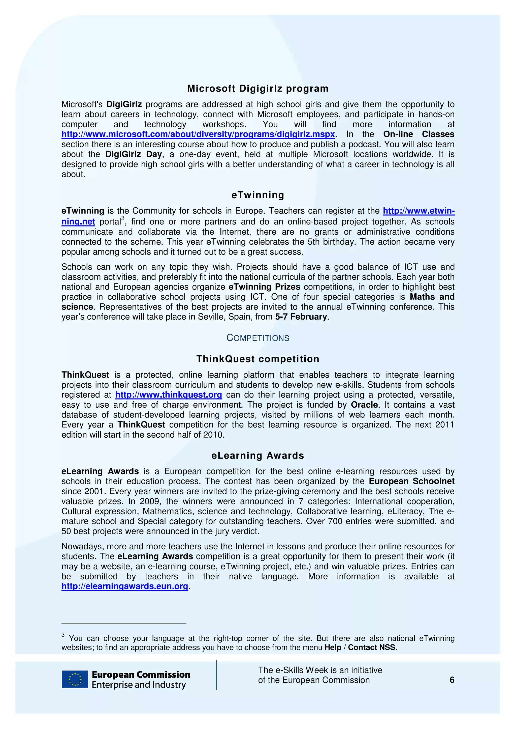Microsoft Digigirlz program
Microsoft's DigiGirlz programs are addressed at high school girls and give them the opportunity to
learn about careers in technology, connect with Microsoft employees, and participate in hands
                                                                                            hands-on
computer      and      technology     workshops.     You     will   find   more      information    at
http://www.microsoft.com/about/diversity/programs/digigirlz.mspx.
http://www.microsoft.com/about/diversity/programs/digigirlz.mspx In the On-line Classes
section there is an interesting course about how to produce and publish a podcast. You will also le
                                                                                                 learn
about the DigiGirlz Day, a one day event, held at multiple Microsoft locations worldwide. It is
                           ,    one-day
designed to provide high school girls with a better understanding of what a career in technology is all
about.

                                                eTwinning
eTwinning is the Community for schools in Europe. Teachers can register at the http://www.etwin-
               3
ning.net portal , find one or more partners and do an online based project together. As schools
                                                          online-based
communicate and collaborate via the Internet, there are no grants or administrative conditions
connected to the scheme. This year eTwinning celebrates the 5th birthday. The action became very
popular among schools and it turned out to be a great success.
Schools can work on any topic they wish. Projects should have a good balance of ICT use and
                                   they
classroom activities, and preferably fit into the national curricula of the partner schools. Each year both
national and European agencies organize eTwinning Prizes competitions, in order to highl
                                                                                 ,            highlight best
practice in collaborative school projects using ICT. One of four special categories is Maths and
science. Representatives of the best projects are invited to the annual eTwinning conference. This
        .
year’s conference will take place in Seville, Spai from 5-7 February.
                                               Spain,

                                              COMPETITIONS

                                      ThinkQuest competition
ThinkQuest is a protected, online learning platform that enables teachers to integrate learning
projects into their classroom curriculum and students to develop new e skills. Students from schools
                                                                     e-skills.
registered at http://www.thinkquest.org can do their learning project using a protected, versatile,
easy to use and free of charge environment. The project is funded by Oracle It contains a vast
                                                                         Oracle.
database of student-developed learning projects, visited by millions of web learners each month.
                         developed
Every year a ThinkQuest competition for the best learning resource is organized The next 2011
                                                                         organized.
edition will start in the second half of 2010.

                                          eLearning Awards
eLearning Awards is a European competition for the best online e learning resources used by
                                                                      e-learning
schools in their education process. The contest has been organized by the European Schoolnet
since 2001. Every year winners are invited to the prize giving ceremony and the best sc
                                                  prize-giving                       schools receive
valuable prizes. In 2009, the winners were announced in 7 categories: International cooperation,
Cultural expression, Mathematics, science and technology, Collaborative learning, eLiteracy, The ee-
mature school and Special category for outstan
                                        outstanding teachers. Over 700 entries were submitted, and
50 best projects were announced in the jury verdict.
Nowadays, more and more teachers use the Internet in lessons and produce their online resources for
students. The eLearning Awards competition is a great opportunity for them to present their work (it
                                                    at
may be a website, an e-learning course, eTwinning project, etc.) and win valuable prizes. Entries can
                       learning
be submitted by teachers in their native language. More information is available at
http://elearningawards.eun.org.
http://elearningawards.eun.org




3
 You can choose your language at the right  right-top corner of the site. But there are also national eTwinning
                                                       orner
websites; to find an appropriate address you have to choose from the menu Help / Contact NSS
                                                                                           NSS.

                                                       The e-Skills Week is an initiative
                                                              Skills
                                                       of the European Commission                            6
 