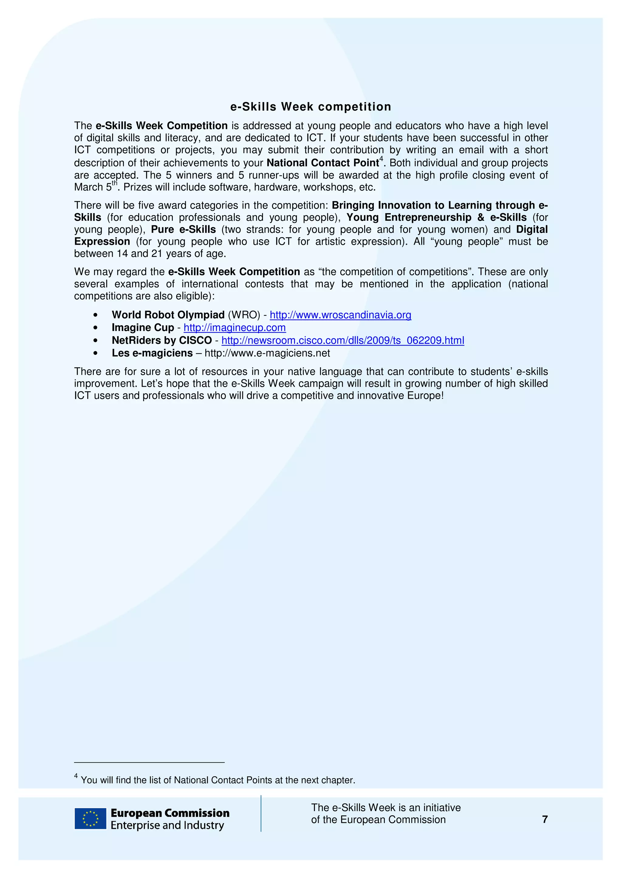 e-Skills Week competition
The e-Skills Week Competition is addressed at young people and educators who have a high level
        Skills
of digital skills and literacy, and are dedicated to ICT. If your students have been successful in other
ICT competitions or projects, you may submit their contribution by writing an email with a short
                                 ,
                                                                     4
description of their achievements to your National Contact Point . Both individual and group projects
are accepted. The 5 winners and 5 runner ups will be awarded at the high profile closing event of
                                s        runner-ups
         th
March 5 . Prizes will include software, hardware, workshops, etc.
There will be five award categories in the competition: Bringing Innovation to Learning through e e-
Skills (for education professionals and young people), Young Entrepreneurship & e
                   ion                                                                 e-Skills (for
young people), Pure e-Skills (two strands: for young people and for young women) and Digital
Expression (for young people who use ICT for artistic expression). All “young people” m    must be
between 14 and 21 years of age.
We may regard the e-Skills Week Competition as “the competition of competitions”. These are only
                      Skills
several examples of international contests that may be mentioned in the application (national
competitions are also eligible):
       •   World Robot Olympiad (WRO) - http://www.wroscandinavia.org
       •   Imagine Cup - http://imaginecup.com
       •   NetRiders by CISCO - http://newsroom.cisco.com/dlls/2009/ts_062209.html
       •   Les e-magiciens – http://
                              http://www.e-magiciens.net
There are for sure a lot of resources in your native language that can contribute to students’ e-skills
improvement. Let’s hope that the e-Skills Week campaign will result in growing number of high skilled
ICT users and professionals who will drive a competitive and innovative Europe!




4
    You will find the list of National Contact Points at the next chapter.

                                                              The e-Skills Week is an initiative
                                                                     Skills
                                                              of the European Commission              7
 