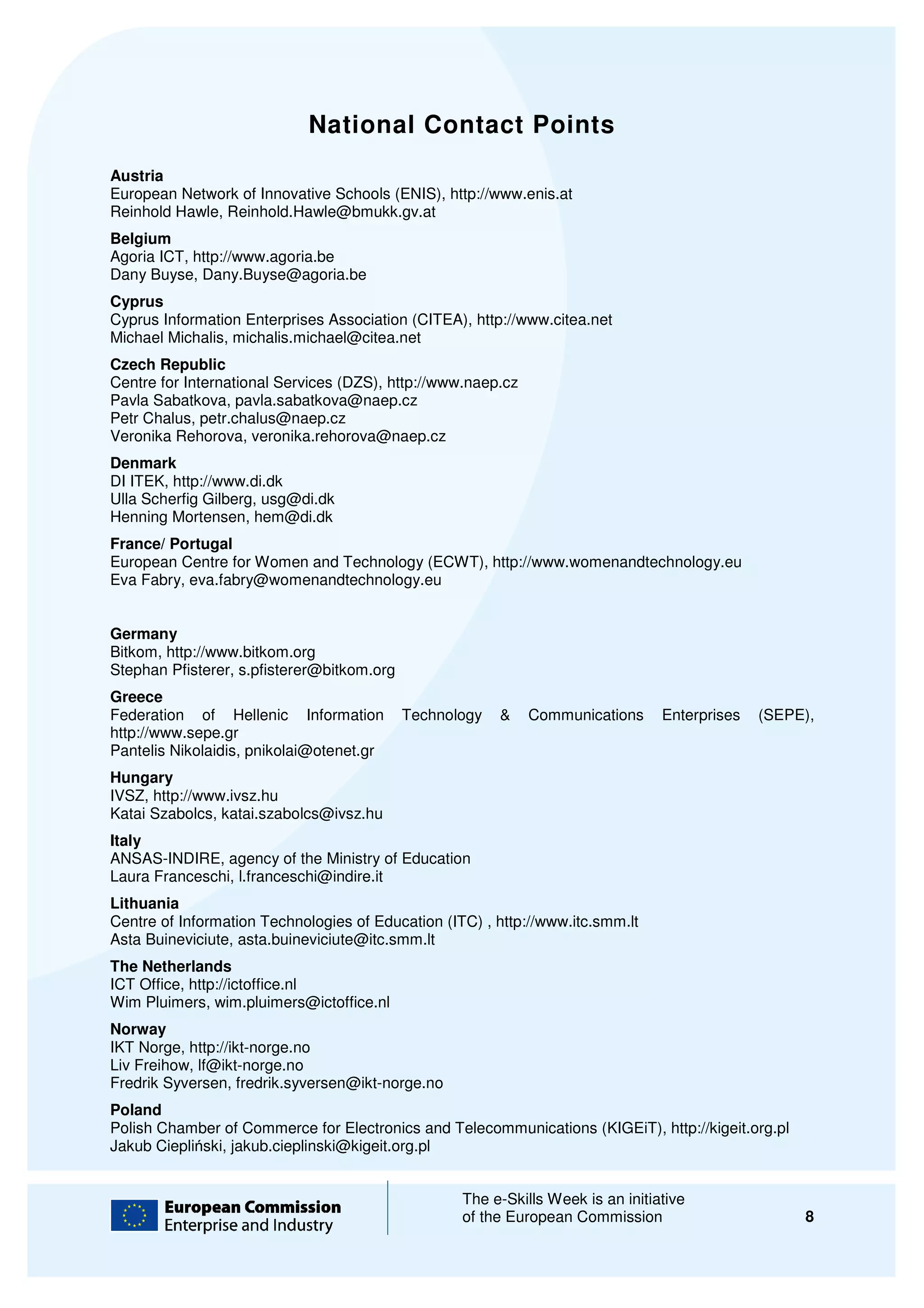 National Contact Points
Austria
European Network of Innovative Schools (ENIS), http://www.enis.at
Reinhold Hawle, Reinhold.Hawle@bmukk.gv.at
Belgium
Agoria ICT, http://www.agoria.be
Dany Buyse, Dany.Buyse@agoria.be
Cyprus
Cyprus Information Enterprises Association (CITEA), http://www.citea.net
Michael Michalis, michalis.michael@citea.net
Czech Republic
Centre for International Services (DZS), http://www.naep.cz
Pavla Sabatkova, pavla.sabatkova@naep.cz
Petr Chalus, petr.chalus@naep.cz
Veronika Rehorova, veronika.rehorova@naep.cz
                           ka.rehorova@naep.cz
Denmark
DI ITEK, http://www.di.dk
Ulla Scherfig Gilberg, usg@di.dk
Henning Mortensen, hem@di.dk
France/ Portugal
European Centre for Women and Technology (ECWT), http://www.womenandtechnology.eu
Eva Fabry, eva.fabry@womenandtechnology.eu


Germany
Bitkom, http://www.bitkom.org
Stephan Pfisterer, s.pfisterer@bitkom.org
Greece
Federation of Hellenic Information          Technology   &    Communications     Enterprises   (SEPE),
http://www.sepe.gr
Pantelis Nikolaidis, pnikolai@otenet.gr
                             @otenet.gr
Hungary
IVSZ, http://www.ivsz.hu
Katai Szabolcs, katai.szabolcs@ivsz.hu
Italy
ANSAS-INDIRE, agency of the Ministry of Education
        INDIRE,
Laura Franceschi, l.franceschi@indire.it
Lithuania
Centre of Information Technologies of Education (ITC) , http://www.itc.smm.lt
Asta Buineviciute, asta.buineviciute@itc.smm.lt
The Netherlands
ICT Office, http://ictoffice.nl
Wim Pluimers, wim.pluimers@ictoffice.nl
Norway
IKT Norge, http://ikt-norge.no
Liv Freihow, lf@ikt-norge.no
Fredrik Syversen, fredrik.syversen@ikt
                               rsen@ikt-norge.no
Poland
Polish Chamber of Commerce for Electronics and Telecommunications (KIGEiT), http://kigeit.org.pl
Jakub Ciepliński, jakub.cieplinski@kigeit.org.pl
             ski,


                                                   The e-Skills Week is an initiative
                                                          Skills
                                                   of the European Commission                       8
 
