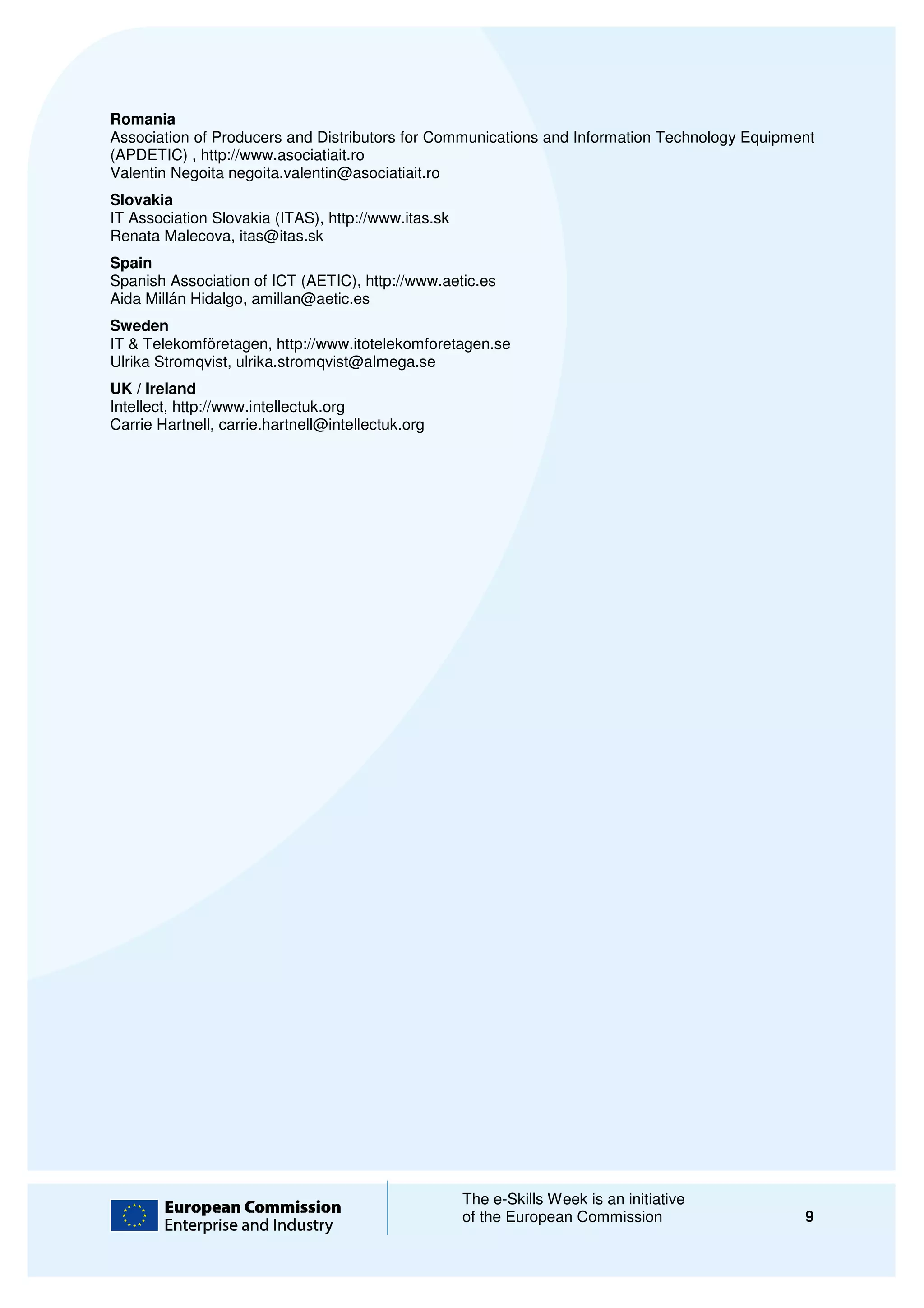 Romania
Association of Producers and Distributors for Communications and Information Technology Equipment
(APDETIC) , http://www.asociatiait.ro
Valentin Negoita negoita.valentin@asociatiait.ro
Slovakia
IT Association Slovakia (ITAS), http://www.itas.sk
Renata Malecova, itas@itas.sk
Spain
Spanish Association of ICT (AETIC), htt
                                    http://www.aetic.es
Aida Millán Hidalgo, amillan@aetic.es
Sweden
IT & Telekomföretagen, http://www.itotelekomforetagen.se
Ulrika Stromqvist, ulrika.stromqvist@almega.se
UK / Ireland
Intellect, http://www.intellectuk.org
Carrie Hartnell, carrie.hartnell@intellectuk.org




                                                     The e-Skills Week is an initiative
                                                            Skills
                                                     of the European Commission                9
 