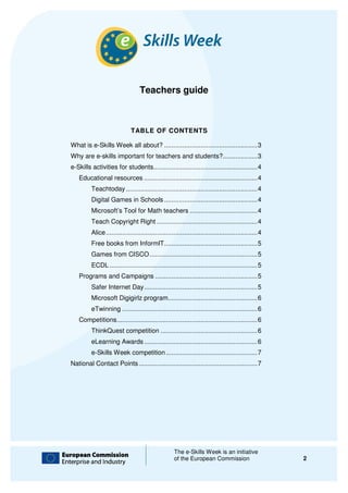 Teachers guide



                              TABLE OF CONTENTS

What is e-Skills Week all about? ................................................... 3
          Skills                                                 ...................
Why are e-skills important for teachers and students?................... 3
          skills                            students?...................
e-Skills activities for students
  Skills                students......................................................... 4
                                                                .........................
   Educational resources .............................................................. 4
                                                         ..............................
         Teachtoday ........................................................................ 4
                                                                                    ........
         Digital Games in Schools ................................................... 4
                                                                  ...................
         Microsoft’s Tool for Math teachers ..................................... 4
                                                                            .....
         Teach Copyright Right ....................................................... 4
                                                               .......................
         Alice ................................
               ................................................................................... 4
                                                                               ...................
         Free books from InformIT ................................................... 5
                                                                  ...................
         Games from CISCO ........................................................... 5
                                                          ...........................
         ECDL ................................
              ................................................................................. 5
                                                                              .................
   Programs and Campaigns ........................................................ 5
                                                          ........................
         Safer Internet Day .............................................................. 5
                                                            ..............................
         Microsoft Digigirlz program................................................. 6
                                                                    .................
         eTwinning ................................
                   .......................................................................... 6
                                                                                   ..........
   Competitions ................................
                ............................................................................. 6
                                                                                .............
         ThinkQuest competition ..................................................... 6
                                                                .....................
         eLearning Awards .............................................................. 6
                                                          ..............................
         e-Skills Week competition .................................................. 7
           Skills                                                  ..................
National Contact Points ................................................................ 7
                                                        .................................




                                                     The e-Skills Week is an initiative
                                                            Skills
                                                     of the European Commission                        2
 