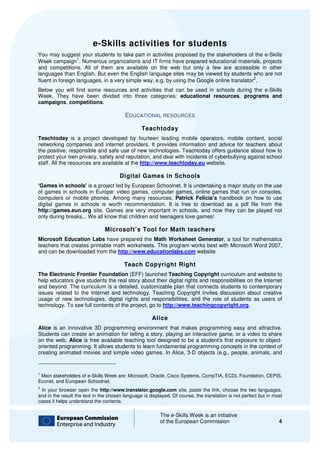 e-Skills activities for students
                            Skills
You may suggest your students to take part in activities proposed by the stakeholders of the e e-Skills
                  1
Week campaign . Numerous organizations and IT firms have prepared educational materials, projects
                                                               prepared
and competitions. All of them are available on the web but only a few are accessible in other
languages than English. But even the English language sites may be viewed by students who are not
                                                                                            2
fluent in foreign languages, in a very simple way e.g. by using the Google online translator .
                                              way,
Below you will find some resources and activities that can be used in schools during the e
                                                                                         e-Skills
Week. They have been divided into three categories: educational resources programs and
                                                                     resources,
campaigns, competitions.

                                         EDUCATIONAL RESOURCES

                                                 Teachtoday
Teachtoday is a project developed by fourteen leading mobile operators, mobile content, social
networking companies and internet providers. It provides information and advice for teachers about
the positive, responsible and safe use of new technologies. Teachtoday offers guidance about how to
        sitive,
protect your own privacy, safety and reputation, and deal with incidents of cyberbullying against school
staff. All the resources are available at the http://www.teachtoday.eu website.

                                      Digital Games in Schools
'Games in schools' is a project led by European Schoolnet. It is undertaking a major study on the use
of games in schools in Europe: video games, computer games, online games that run on consoles,
computers or mobile phones. Among many resources, Patrick Felicia’s handbook on how to use
digital games in schools is worth recommendation. It is free to download as a pdf file from the
http://games.eun.org site. Games are very important in schools, and now they can be played not
only during breaks... We all know that c
                                       children and teenagers love games!

                               Microsoft’s Tool for Math teachers
Microsoft Education Labs have prepared the Math Worksheet Generator, a tool for mathematics
                                                                           ,
teachers that creates printable math worksheets. This program works best with Microsoft Word 2007,
and can be downloaded from the http://www.educationlabs.com website.

                                        Teach Copyright Right
The Electronic Frontier Foundation (EFF) launched Teaching Copyright curriculum and website to
help educators give students the real story about their digital rights and responsibilities on the Internet
and beyond. The curriculum is a detailed, customizable plan that connects students to contemporary
                                             customizable
issues related to the Internet and technology. Teaching Copyright invites discussion about creative
usage of new technologies, digital rights and responsibilities, and the role of students as users of
technology. To see full contents of the project, go to http://www.teachingcopyright.org
                                                       http://www.teachingcopyright.org.

                                                      Alice
Alice is an innovative 3D programming environment that makes programming easy and attractive.
Students can create an animation for telling a story, playing an interactive game, or a video to share
on the web. Alice is free available teaching tool designed to be a student's first exposure to object
                                                                                                object-
oriented programming. It allows students to learn fundamental programming concepts in the context of
creating animated movies and simple video games. In Alice, 3 objects (e.g., people, animals, and
                                                               3-D


1
 Main stakeholders of e-Skills Week are: Microsoft, Oracle, Cisco Systems, CompTIA, ECDL Foundation, CEPIS,
                        Skills
Econet, and European Schoolnet.
2
 In your browser open the http://www.translator.google.com site, paste the link, choose the two languages,
and in the result the text in the chosen language is displayed Of course, the translation is not perfect but in m
                                                     displayed. f                                               most
cases it helps understand the contents.

                                                          The e-Skills Week is an initiative
                                                                 Skills
                                                          of the European Commission                              4
 