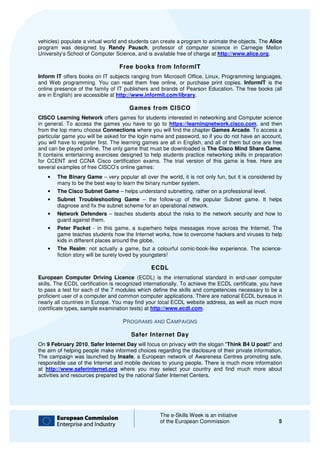 vehicles) populate a virtual world and students can create a program to animate the objects. The Alice
program was designed by Randy Pausch, professor of computer science in Carnegie Mellon
                                       Pausch,
University’s School of Computer Scienc and is available free of charge at http://www.alice.org
                                  Science,                                 http://www.alice.org.

                                  Free books from InformIT
Inform IT offers books on IT subjects ranging from Microsoft Office, Linux, Programming languages,
and Web programming. You can read them free online, or purchase print copies. InformIT is the
                                          them
online presence of the family of IT publishers and brands of Pearson Education. The free books (all
are in English) are accessible at http://www.informit.com/library.

                                      Games from CISCO
CISCO Learning Network offers games for students interested in networking and Computer science
in general. To access the games you have to go to https://learningnetwork.cis
                                                                            work.cisco.com, and then
from the top menu choose Connections where you will find the chapter Games Arcade To access a
                                                                                    Arcade.
particular game you will be asked for the login name and password, so if you do not have an account,
you will have to register first. The learning games are all in English, and all of them but one are free
                                     learning
and can be played online. The only game that must be downloaded is The Cisco Mind Share Game     Game.
It contains entertaining exercises designed to help students practice networking skills in prepar
                                                                                             preparation
for CCENT and CCNA Cisco certification exams. The trial version of this game is free. Here are
several examples of free CISCO’s online games:
    •   The Binary Game – very popular all over the world, it is not only fun, but it is considered by
        many to be the best way to learn the binary number system.
    •   The Cisco Subnet Game – helps understand subnetting, rather on a professional level.
    •   Subnet Troubleshooting Game – the follow-up of the popular Subnet game. It helps
        diagnose and fix the subnet scheme for an operational network.
    •   Network Defenders – teaches students about the risks to the network security and how to
        guard against them.
    •   Peter Packet - in this game, a superhero helps messages move across the Internet. The
        game teaches students how the Internet works, how to overcome hackers and viruses to help
                                                   works,
        kids in different places around the globe.
    •   The Realm: not actually a game, but a colo
                      :                             colourful comic-book-like experience. The science
                                                                         like                 science-
        fiction story will be surely loved by youngsters!

                                                ECDL
European Computer Driving Licence (ECDL) is the international standard in end
                           iving                                                   end-user computer
skills. The ECDL certification is recognized internationally. To achieve the ECDL certificate, you have
to pass a test for each of the 7 modules which define the skills and competencie necessary to be a
                                                                       competencies
proficient user of a computer and common computer applications. There are national ECDL bureaus in
nearly all countries in Europe. You may find your local ECDL website address, as well as much more
                               .
(certificate types, sample examination tests) at http://www.ecdl.com.

                                    PROGRAMS AND CAMPAIGNS

                                       Safer Internet Day
On 9 February 2010, Safer Internet Day will focus on privacy with the slogan "Think B4 U post! and
                                                                              Think        post!"
the aim of helping people make informed choices regarding the disclosure of their private information.
                                          choices
The campaign was launched by Insafe, a European network of Awareness Centres promoting safe,
                                        ,
responsible use of the Internet and mobile devices to young people. There is much more information
at http://www.saferinternet.org where you may select your country and find much more about
activities and resources prepared by the national Safer Internet Centers.




                                                   The e-Skills Week is an initiative
                                                          Skills
                                                   of the European Commission                         5
 