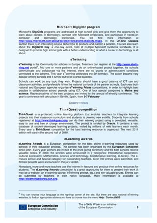 Microsoft Digigirlz program
Microsoft's DigiGirlz programs are addressed at high school girls and give them the opportunity to
learn about careers in technology, connect with Microsoft employees, and participate in hands
                                                                                            hands-on
computer      and      technology     workshops.     You     will   find   more      information    at
http://www.microsoft.com/about/diversity/programs/digigirlz.mspx.
http://www.microsoft.com/about/diversity/programs/digigirlz.mspx In the On-line Classes
section there is an interesting course about how to produce and publish a podcast. You will also le
                                                                                                 learn
about the DigiGirlz Day, a one day event, held at multiple Microsoft locations worldwide. It is
                           ,    one-day
designed to provide high school girls with a better understanding of what a career in technology is all
about.

                                                eTwinning
eTwinning is the Community for schools in Europe. Teachers can register at the http://www.etwin-
               3
ning.net portal , find one or more partners and do an online based project together. As schools
                                                          online-based
communicate and collaborate via the Internet, there are no grants or administrative conditions
connected to the scheme. This year eTwinning celebrates the 5th birthday. The action became very
popular among schools and it turned out to be a great success.
Schools can work on any topic they wish. Projects should have a good balance of ICT use and
                                   they
classroom activities, and preferably fit into the national curricula of the partner schools. Each year both
national and European agencies organize eTwinning Prizes competitions, in order to highl
                                                                                 ,            highlight best
practice in collaborative school projects using ICT. One of four special categories is Maths and
science. Representatives of the best projects are invited to the annual eTwinning conference. This
        .
year’s conference will take place in Seville, Spai from 5-7 February.
                                               Spain,

                                              COMPETITIONS

                                      ThinkQuest competition
ThinkQuest is a protected, online learning platform that enables teachers to integrate learning
projects into their classroom curriculum and students to develop new e skills. Students from schools
                                                                     e-skills.
registered at http://www.thinkquest.org can do their learning project using a protected, versatile,
easy to use and free of charge environment. The project is funded by Oracle It contains a vast
                                                                         Oracle.
database of student-developed learning projects, visited by millions of web learners each month.
                         developed
Every year a ThinkQuest competition for the best learning resource is organized The next 2011
                                                                         organized.
edition will start in the second half of 2010.

                                          eLearning Awards
eLearning Awards is a European competition for the best online e learning resources used by
                                                                      e-learning
schools in their education process. The contest has been organized by the European Schoolnet
since 2001. Every year winners are invited to the prize giving ceremony and the best sc
                                                  prize-giving                       schools receive
valuable prizes. In 2009, the winners were announced in 7 categories: International cooperation,
Cultural expression, Mathematics, science and technology, Collaborative learning, eLiteracy, The ee-
mature school and Special category for outstan
                                        outstanding teachers. Over 700 entries were submitted, and
50 best projects were announced in the jury verdict.
Nowadays, more and more teachers use the Internet in lessons and produce their online resources for
students. The eLearning Awards competition is a great opportunity for them to present their work (it
                                                    at
may be a website, an e-learning course, eTwinning project, etc.) and win valuable prizes. Entries can
                       learning
be submitted by teachers in their native language. More information is available at
http://elearningawards.eun.org.
http://elearningawards.eun.org




3
 You can choose your language at the right  right-top corner of the site. But there are also national eTwinning
                                                       orner
websites; to find an appropriate address you have to choose from the menu Help / Contact NSS
                                                                                           NSS.

                                                       The e-Skills Week is an initiative
                                                              Skills
                                                       of the European Commission                            6
 