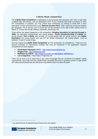 e-Skills Week competition
The e-Skills Week Competition is addressed at young people and educators who have a high level
        Skills
of digital skills and literacy, and are dedicated to ICT. If your students have been successful in other
ICT competitions or projects, you may submit their contribution by writing an email with a short
                                 ,
                                                                     4
description of their achievements to your National Contact Point . Both individual and group projects
are accepted. The 5 winners and 5 runner ups will be awarded at the high profile closing event of
                                s        runner-ups
         th
March 5 . Prizes will include software, hardware, workshops, etc.
There will be five award categories in the competition: Bringing Innovation to Learning through e e-
Skills (for education professionals and young people), Young Entrepreneurship & e
                   ion                                                                 e-Skills (for
young people), Pure e-Skills (two strands: for young people and for young women) and Digital
Expression (for young people who use ICT for artistic expression). All “young people” m    must be
between 14 and 21 years of age.
We may regard the e-Skills Week Competition as “the competition of competitions”. These are only
                      Skills
several examples of international contests that may be mentioned in the application (national
competitions are also eligible):
       •   World Robot Olympiad (WRO) - http://www.wroscandinavia.org
       •   Imagine Cup - http://imaginecup.com
       •   NetRiders by CISCO - http://newsroom.cisco.com/dlls/2009/ts_062209.html
       •   Les e-magiciens – http://
                              http://www.e-magiciens.net
There are for sure a lot of resources in your native language that can contribute to students’ e-skills
improvement. Let’s hope that the e-Skills Week campaign will result in growing number of high skilled
ICT users and professionals who will drive a competitive and innovative Europe!




4
    You will find the list of National Contact Points at the next chapter.

                                                              The e-Skills Week is an initiative
                                                                     Skills
                                                              of the European Commission              7
 