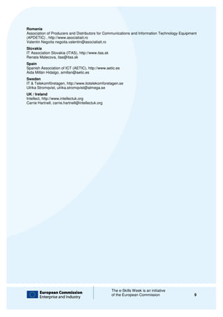 Romania
Association of Producers and Distributors for Communications and Information Technology Equipment
(APDETIC) , http://www.asociatiait.ro
Valentin Negoita negoita.valentin@asociatiait.ro
Slovakia
IT Association Slovakia (ITAS), http://www.itas.sk
Renata Malecova, itas@itas.sk
Spain
Spanish Association of ICT (AETIC), htt
                                    http://www.aetic.es
Aida Millán Hidalgo, amillan@aetic.es
Sweden
IT & Telekomföretagen, http://www.itotelekomforetagen.se
Ulrika Stromqvist, ulrika.stromqvist@almega.se
UK / Ireland
Intellect, http://www.intellectuk.org
Carrie Hartnell, carrie.hartnell@intellectuk.org




                                                     The e-Skills Week is an initiative
                                                            Skills
                                                     of the European Commission                9
 