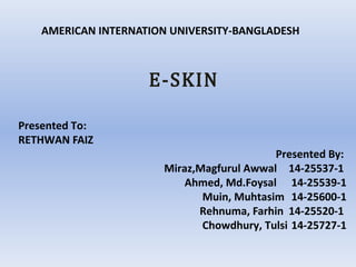 AMERICAN INTERNATION UNIVERSITY-BANGLADESH
E-SKIN
Presented To:
RETHWAN FAIZ
Presented By:
Miraz,Magfurul Awwal 14-25537-1
Ahmed, Md.Foysal 14-25539-1
Muin, Muhtasim 14-25600-1
Rehnuma, Farhin 14-25520-1
Chowdhury, Tulsi 14-25727-1
 
